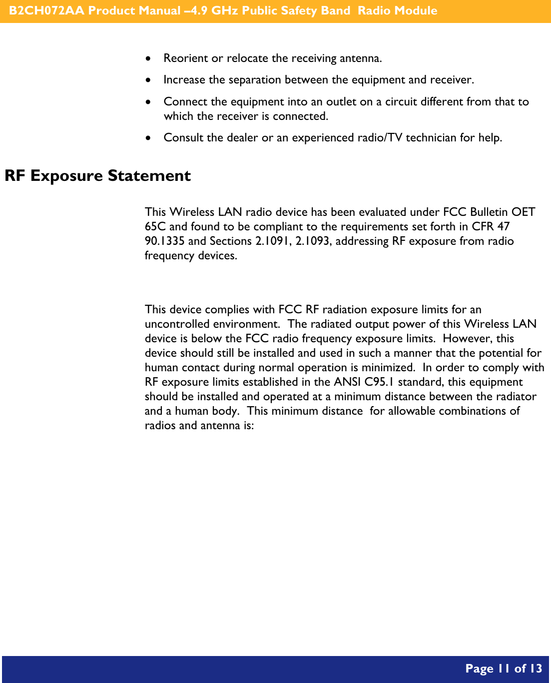    B2CH072AA Product Manual –4.9 GHz Public Safety Band  Radio Module       Page 11 of 13    • Reorient or relocate the receiving antenna. • Increase the separation between the equipment and receiver. • Connect the equipment into an outlet on a circuit different from that to which the receiver is connected. • Consult the dealer or an experienced radio/TV technician for help. RF Exposure Statement  This Wireless LAN radio device has been evaluated under FCC Bulletin OET 65C and found to be compliant to the requirements set forth in CFR 47  90.1335 and Sections 2.1091, 2.1093, addressing RF exposure from radio frequency devices.  This device complies with FCC RF radiation exposure limits for an uncontrolled environment.  The radiated output power of this Wireless LAN device is below the FCC radio frequency exposure limits.  However, this device should still be installed and used in such a manner that the potential for human contact during normal operation is minimized.  In order to comply with RF exposure limits established in the ANSI C95.1 standard, this equipment should be installed and operated at a minimum distance between the radiator and a human body.  This minimum distance  for allowable combinations of radios and antenna is:  