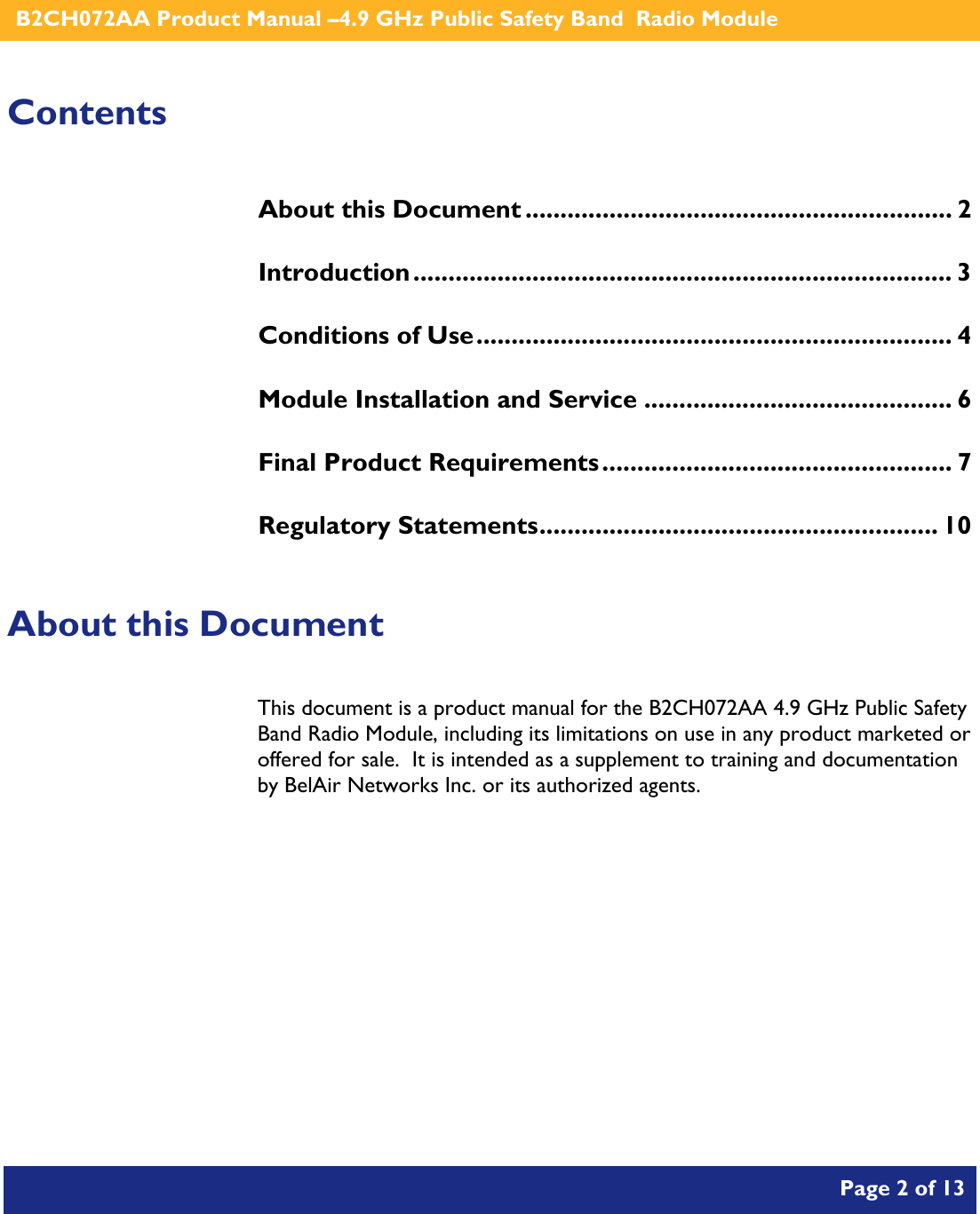    B2CH072AA Product Manual –4.9 GHz Public Safety Band  Radio Module       Page 2 of 13    Contents About this Document ............................................................. 2 Introduction............................................................................. 3 Conditions of Use.................................................................... 4 Module Installation and Service ............................................ 6 Final Product Requirements.................................................. 7 Regulatory Statements......................................................... 10  About this Document This document is a product manual for the B2CH072AA 4.9 GHz Public Safety Band Radio Module, including its limitations on use in any product marketed or offered for sale.  It is intended as a supplement to training and documentation by BelAir Networks Inc. or its authorized agents.     