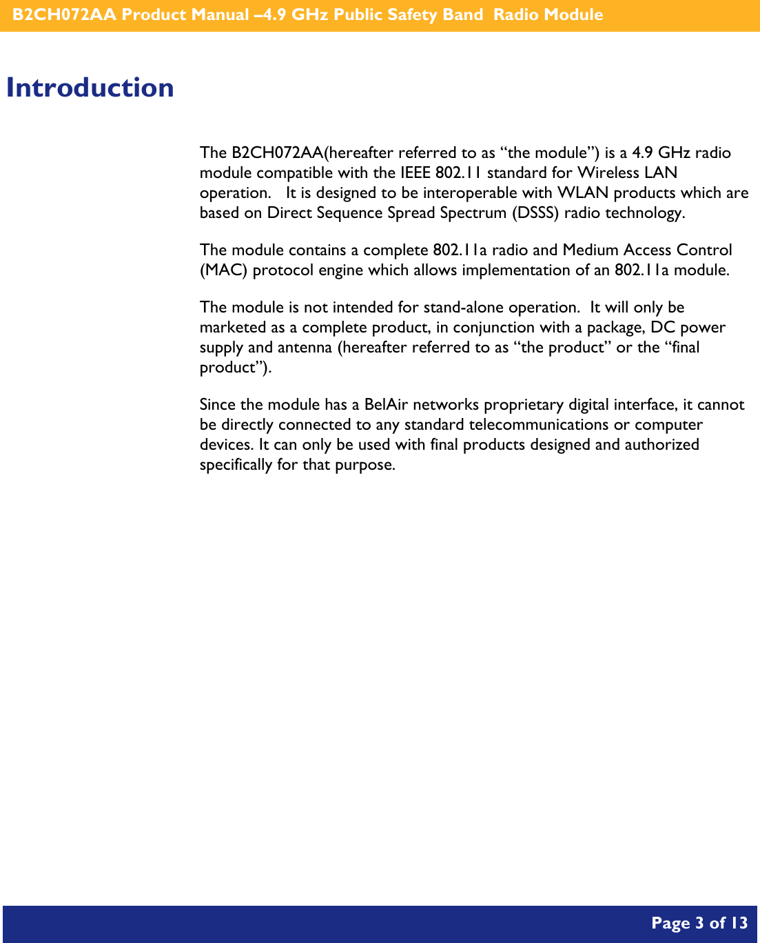    B2CH072AA Product Manual –4.9 GHz Public Safety Band  Radio Module       Page 3 of 13    Introduction The B2CH072AA(hereafter referred to as “the module”) is a 4.9 GHz radio module compatible with the IEEE 802.11 standard for Wireless LAN operation.   It is designed to be interoperable with WLAN products which are based on Direct Sequence Spread Spectrum (DSSS) radio technology. The module contains a complete 802.11a radio and Medium Access Control (MAC) protocol engine which allows implementation of an 802.11a module. The module is not intended for stand-alone operation.  It will only be marketed as a complete product, in conjunction with a package, DC power supply and antenna (hereafter referred to as “the product” or the “final product”). Since the module has a BelAir networks proprietary digital interface, it cannot be directly connected to any standard telecommunications or computer devices. It can only be used with final products designed and authorized specifically for that purpose.   