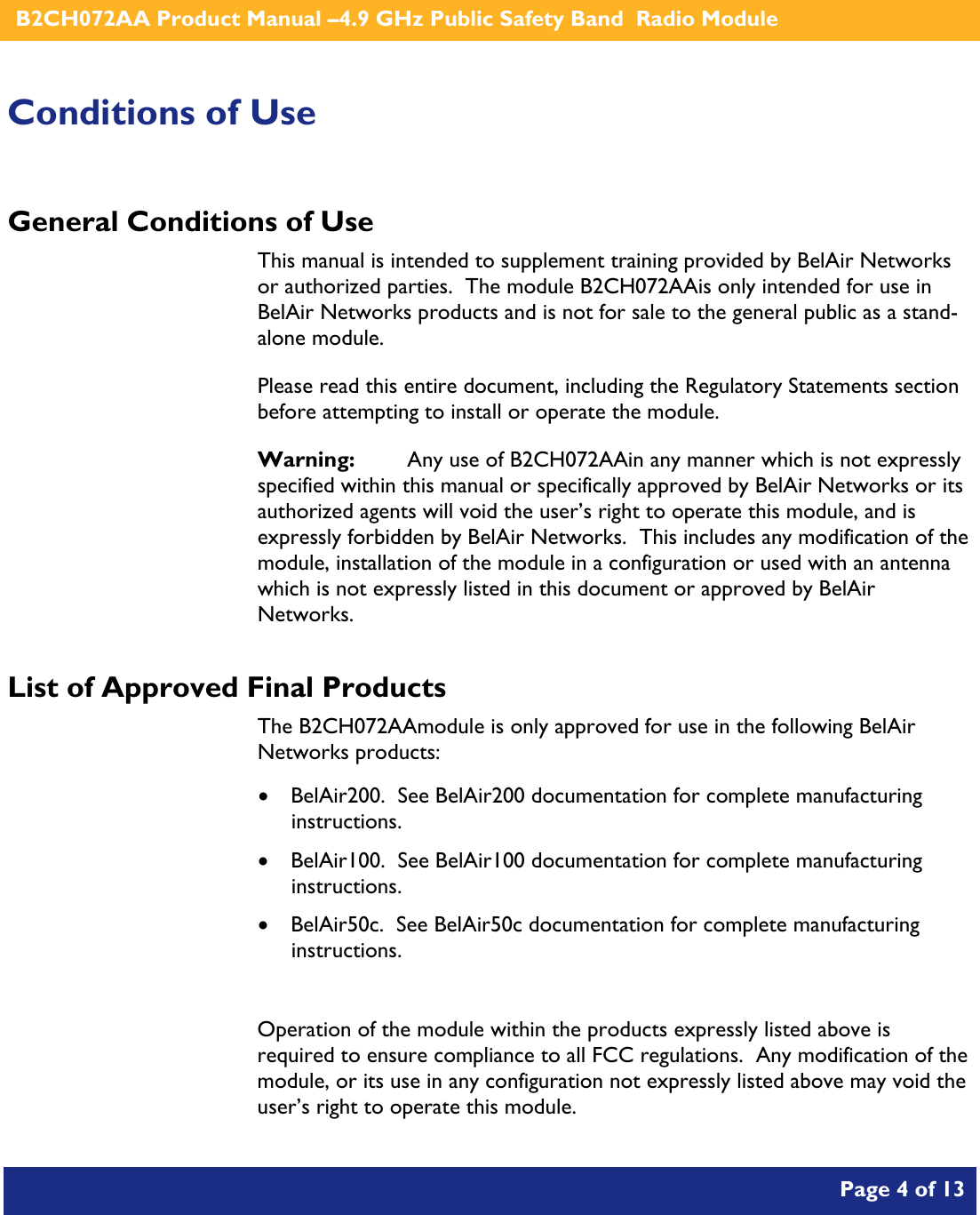    B2CH072AA Product Manual –4.9 GHz Public Safety Band  Radio Module       Page 4 of 13    Conditions of Use General Conditions of Use This manual is intended to supplement training provided by BelAir Networks or authorized parties.  The module B2CH072AAis only intended for use in BelAir Networks products and is not for sale to the general public as a stand-alone module. Please read this entire document, including the Regulatory Statements section before attempting to install or operate the module. Warning:   Any use of B2CH072AAin any manner which is not expressly specified within this manual or specifically approved by BelAir Networks or its authorized agents will void the user’s right to operate this module, and is expressly forbidden by BelAir Networks.  This includes any modification of the module, installation of the module in a configuration or used with an antenna which is not expressly listed in this document or approved by BelAir Networks. List of Approved Final Products The B2CH072AAmodule is only approved for use in the following BelAir Networks products: • BelAir200.  See BelAir200 documentation for complete manufacturing instructions. • BelAir100.  See BelAir100 documentation for complete manufacturing instructions. • BelAir50c.  See BelAir50c documentation for complete manufacturing instructions.  Operation of the module within the products expressly listed above is required to ensure compliance to all FCC regulations.  Any modification of the module, or its use in any configuration not expressly listed above may void the user’s right to operate this module.  