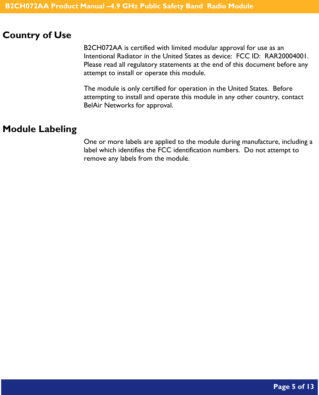    B2CH072AA Product Manual –4.9 GHz Public Safety Band  Radio Module       Page 5 of 13    Country of Use B2CH072AA is certified with limited modular approval for use as an Intentional Radiator in the United States as device:  FCC ID:  RAR20004001.  Please read all regulatory statements at the end of this document before any attempt to install or operate this module. The module is only certified for operation in the United States.  Before attempting to install and operate this module in any other country, contact BelAir Networks for approval. Module Labeling One or more labels are applied to the module during manufacture, including a label which identifies the FCC identification numbers.  Do not attempt to remove any labels from the module. 