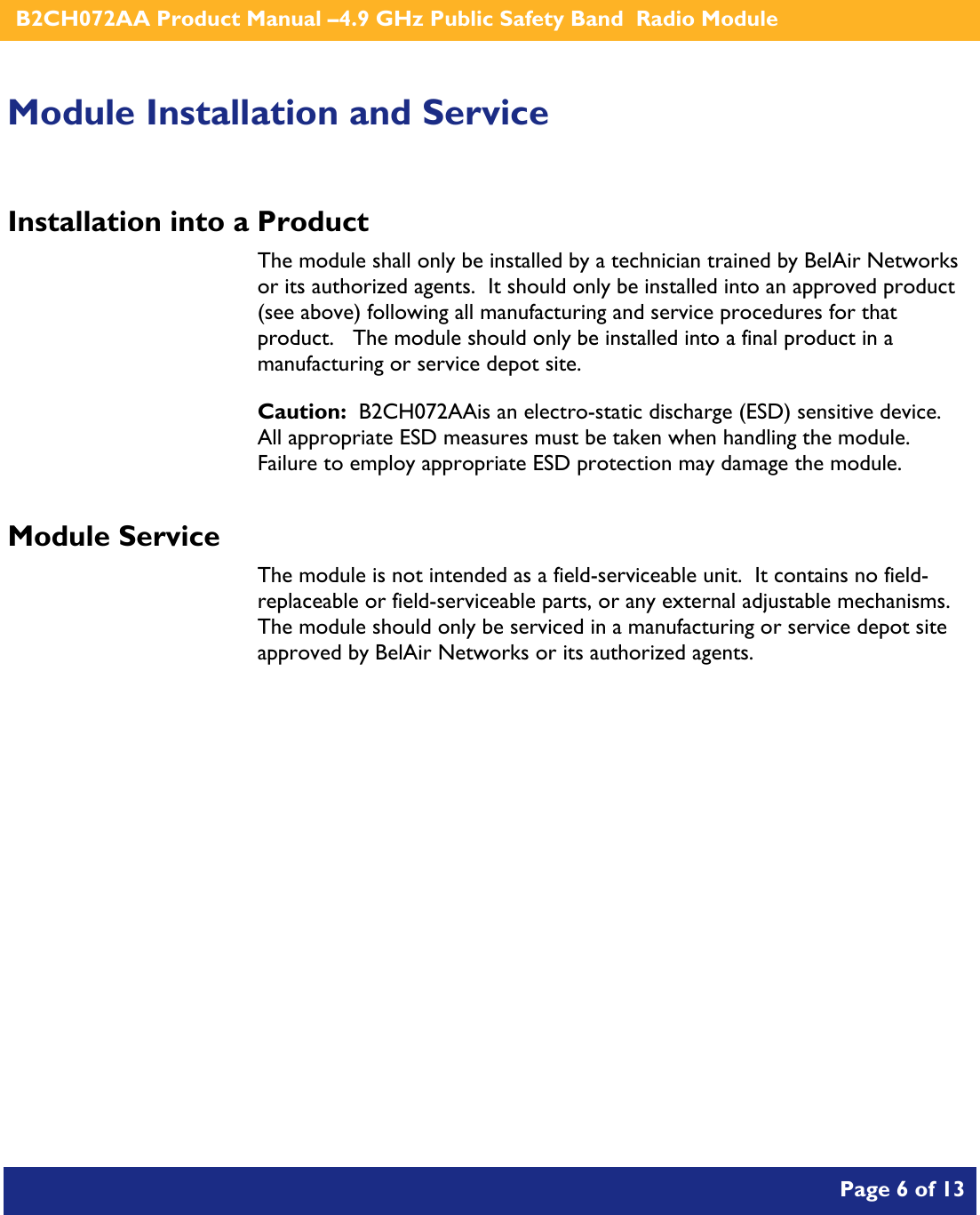    B2CH072AA Product Manual –4.9 GHz Public Safety Band  Radio Module       Page 6 of 13    Module Installation and Service Installation into a Product The module shall only be installed by a technician trained by BelAir Networks or its authorized agents.  It should only be installed into an approved product (see above) following all manufacturing and service procedures for that product.   The module should only be installed into a final product in a manufacturing or service depot site. Caution:  B2CH072AAis an electro-static discharge (ESD) sensitive device.  All appropriate ESD measures must be taken when handling the module.  Failure to employ appropriate ESD protection may damage the module. Module Service The module is not intended as a field-serviceable unit.  It contains no field-replaceable or field-serviceable parts, or any external adjustable mechanisms.  The module should only be serviced in a manufacturing or service depot site approved by BelAir Networks or its authorized agents.  