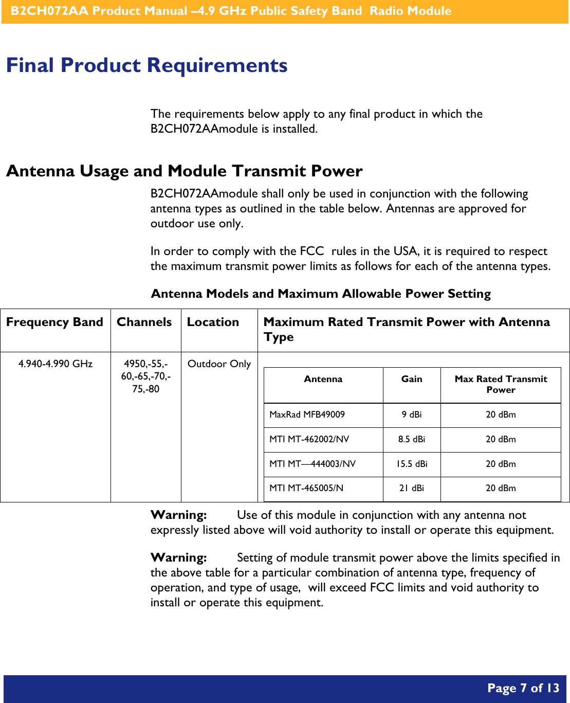    B2CH072AA Product Manual –4.9 GHz Public Safety Band  Radio Module       Page 7 of 13    Final Product Requirements The requirements below apply to any final product in which the B2CH072AAmodule is installed. Antenna Usage and Module Transmit Power B2CH072AAmodule shall only be used in conjunction with the following antenna types as outlined in the table below. Antennas are approved for outdoor use only. In order to comply with the FCC  rules in the USA, it is required to respect the maximum transmit power limits as follows for each of the antenna types. Antenna Models and Maximum Allowable Power Setting Frequency Band  Channels  Location  Maximum Rated Transmit Power with Antenna Type 4.940-4.990 GHz  4950,-55,-60,-65,-70,-75,-80 Outdoor Only  Antenna Gain Max Rated Transmit Power MaxRad MFB49009  9 dBi  20 dBm MTI MT-462002/NV  8.5 dBi  20 dBm MTI MT—444003/NV  15.5 dBi  20 dBm MTI MT-465005/N  21 dBi  20 dBm   Warning:   Use of this module in conjunction with any antenna not expressly listed above will void authority to install or operate this equipment. Warning:  Setting of module transmit power above the limits specified in the above table for a particular combination of antenna type, frequency of operation, and type of usage,  will exceed FCC limits and void authority to install or operate this equipment. 