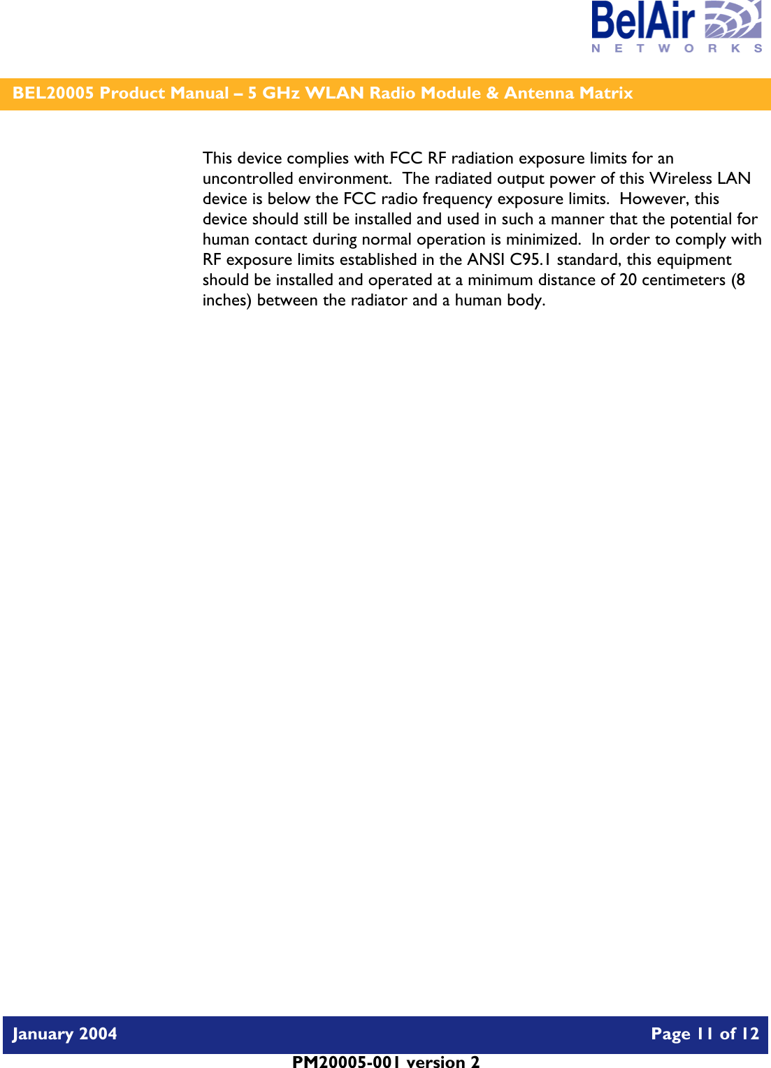    BEL20005 Product Manual – 5 GHz WLAN Radio Module &amp; Antenna Matrix   January 2004    Page 11 of 12   PM20005-001 version 2   This device complies with FCC RF radiation exposure limits for an uncontrolled environment.  The radiated output power of this Wireless LAN device is below the FCC radio frequency exposure limits.  However, this device should still be installed and used in such a manner that the potential for human contact during normal operation is minimized.  In order to comply with RF exposure limits established in the ANSI C95.1 standard, this equipment should be installed and operated at a minimum distance of 20 centimeters (8 inches) between the radiator and a human body.   