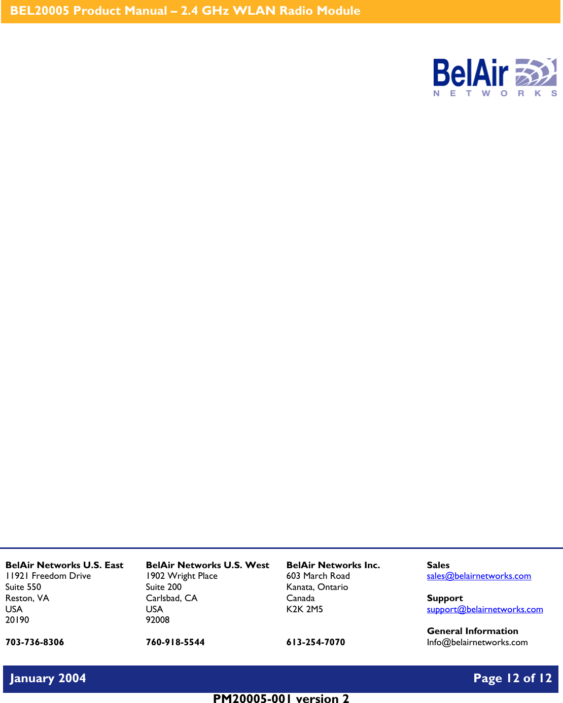    BEL20005 Product Manual – 2.4 GHz WLAN Radio Module   January 2004    Page 12 of 12   PM20005-001 version 2                      BelAir Networks U.S. East 11921 Freedom Drive Suite 550 Reston, VA USA 20190  703-736-8306 BelAir Networks U.S. West 1902 Wright Place Suite 200 Carlsbad, CA USA 92008  760-918-5544 BelAir Networks Inc. 603 March Road Kanata, Ontario Canada K2K 2M5   613-254-7070 Sales sales@belairnetworks.com  Support support@belairnetworks.com  General Information Info@belairnetworks.com 