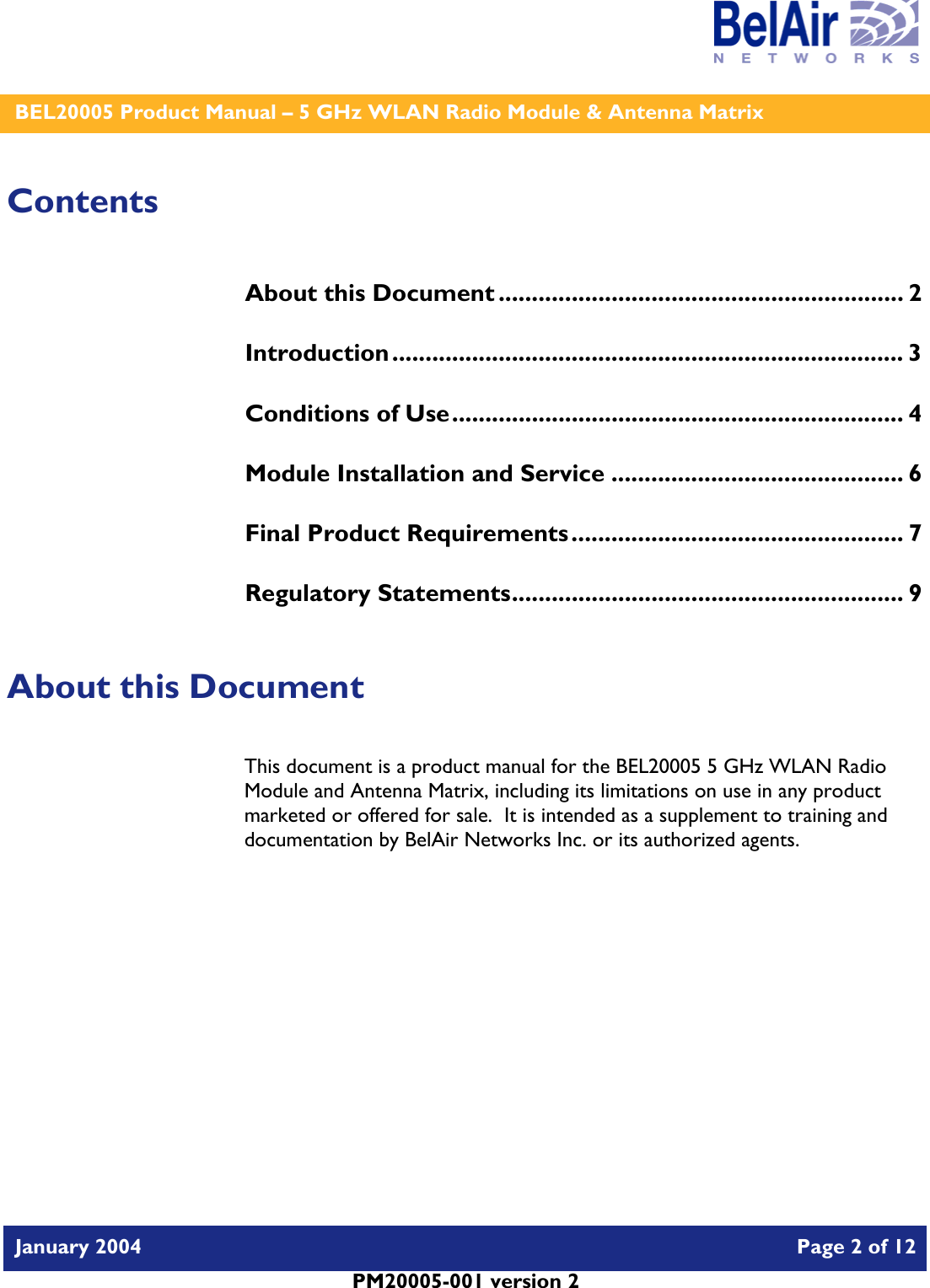    BEL20005 Product Manual – 5 GHz WLAN Radio Module &amp; Antenna Matrix   January 2004    Page 2 of 12   PM20005-001 version 2   Contents About this Document ............................................................. 2 Introduction............................................................................. 3 Conditions of Use.................................................................... 4 Module Installation and Service ............................................ 6 Final Product Requirements.................................................. 7 Regulatory Statements........................................................... 9  About this Document This document is a product manual for the BEL20005 5 GHz WLAN Radio Module and Antenna Matrix, including its limitations on use in any product marketed or offered for sale.  It is intended as a supplement to training and documentation by BelAir Networks Inc. or its authorized agents.     