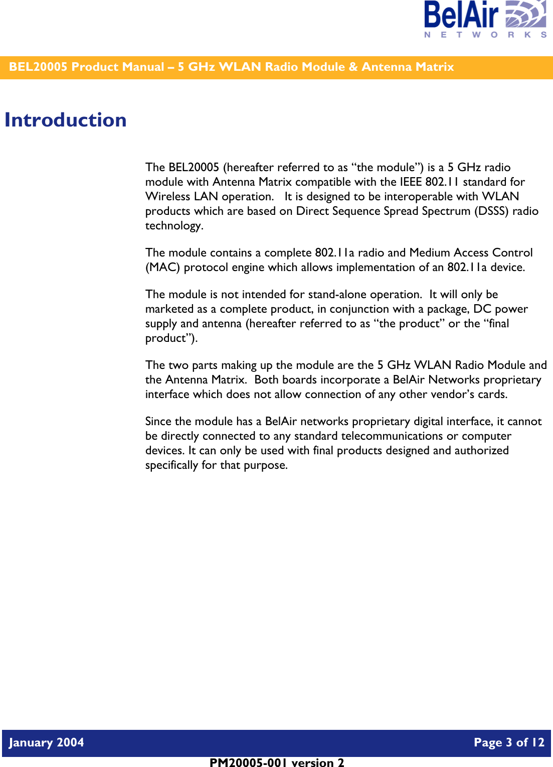    BEL20005 Product Manual – 5 GHz WLAN Radio Module &amp; Antenna Matrix   January 2004    Page 3 of 12   PM20005-001 version 2   Introduction The BEL20005 (hereafter referred to as “the module”) is a 5 GHz radio module with Antenna Matrix compatible with the IEEE 802.11 standard for Wireless LAN operation.   It is designed to be interoperable with WLAN products which are based on Direct Sequence Spread Spectrum (DSSS) radio technology. The module contains a complete 802.11a radio and Medium Access Control (MAC) protocol engine which allows implementation of an 802.11a device. The module is not intended for stand-alone operation.  It will only be marketed as a complete product, in conjunction with a package, DC power supply and antenna (hereafter referred to as “the product” or the “final product”). The two parts making up the module are the 5 GHz WLAN Radio Module and the Antenna Matrix.  Both boards incorporate a BelAir Networks proprietary interface which does not allow connection of any other vendor’s cards. Since the module has a BelAir networks proprietary digital interface, it cannot be directly connected to any standard telecommunications or computer devices. It can only be used with final products designed and authorized specifically for that purpose.   