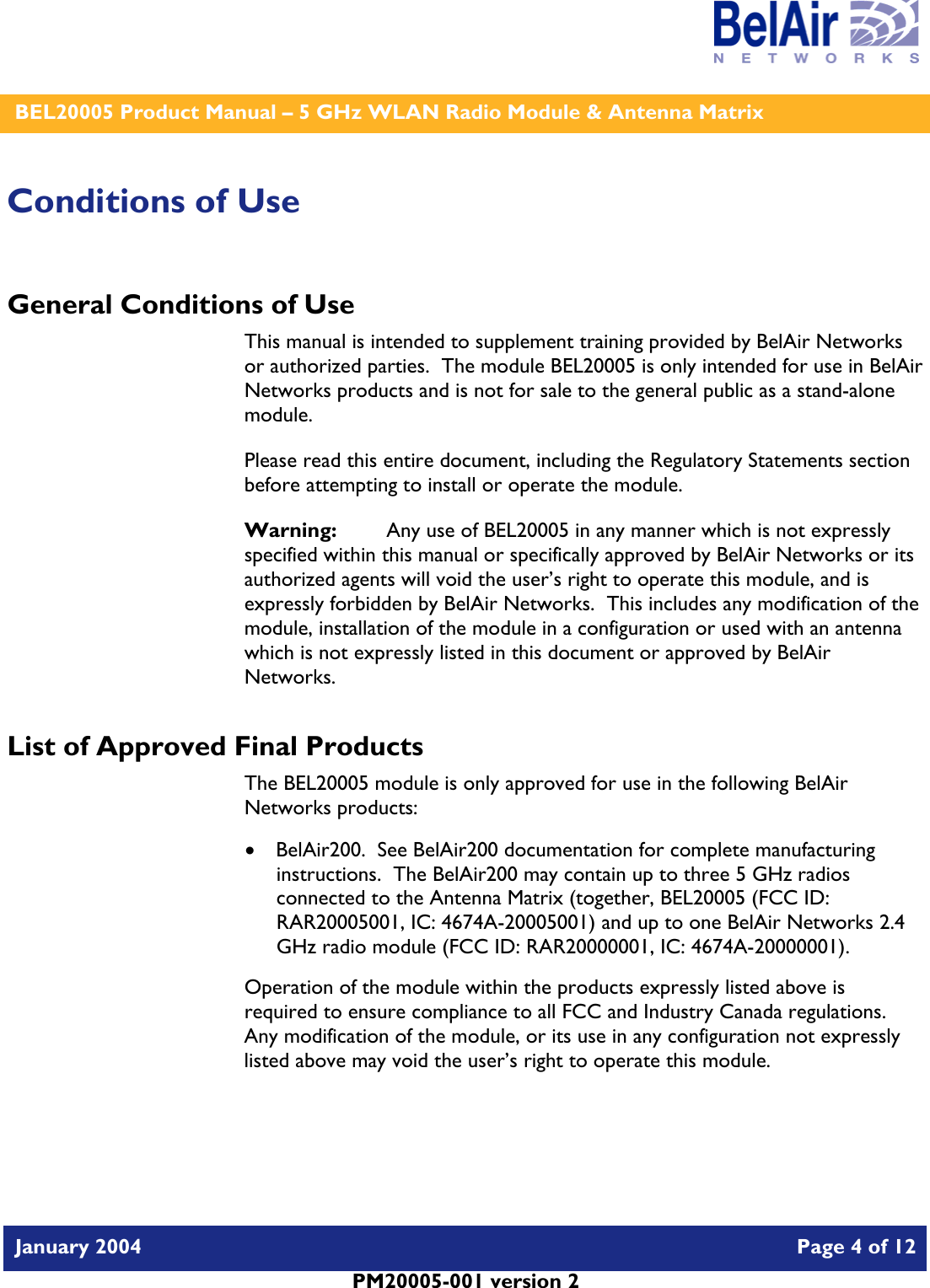    BEL20005 Product Manual – 5 GHz WLAN Radio Module &amp; Antenna Matrix   January 2004    Page 4 of 12   PM20005-001 version 2   Conditions of Use General Conditions of Use This manual is intended to supplement training provided by BelAir Networks or authorized parties.  The module BEL20005 is only intended for use in BelAir Networks products and is not for sale to the general public as a stand-alone module. Please read this entire document, including the Regulatory Statements section before attempting to install or operate the module. Warning:   Any use of BEL20005 in any manner which is not expressly specified within this manual or specifically approved by BelAir Networks or its authorized agents will void the user’s right to operate this module, and is expressly forbidden by BelAir Networks.  This includes any modification of the module, installation of the module in a configuration or used with an antenna which is not expressly listed in this document or approved by BelAir Networks. List of Approved Final Products The BEL20005 module is only approved for use in the following BelAir Networks products: • BelAir200.  See BelAir200 documentation for complete manufacturing instructions.  The BelAir200 may contain up to three 5 GHz radios connected to the Antenna Matrix (together, BEL20005 (FCC ID: RAR20005001, IC: 4674A-20005001) and up to one BelAir Networks 2.4 GHz radio module (FCC ID: RAR20000001, IC: 4674A-20000001). Operation of the module within the products expressly listed above is required to ensure compliance to all FCC and Industry Canada regulations.  Any modification of the module, or its use in any configuration not expressly listed above may void the user’s right to operate this module.  