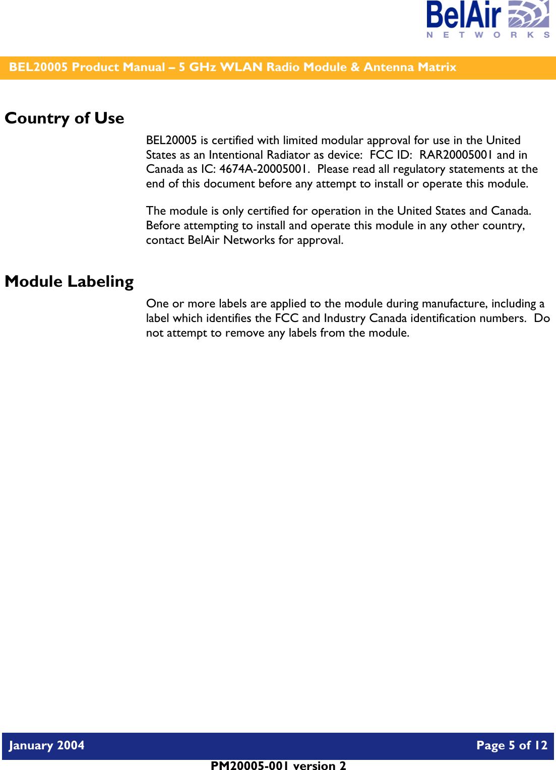    BEL20005 Product Manual – 5 GHz WLAN Radio Module &amp; Antenna Matrix   January 2004    Page 5 of 12   PM20005-001 version 2   Country of Use BEL20005 is certified with limited modular approval for use in the United States as an Intentional Radiator as device:  FCC ID:  RAR20005001 and in Canada as IC: 4674A-20005001.  Please read all regulatory statements at the end of this document before any attempt to install or operate this module. The module is only certified for operation in the United States and Canada.  Before attempting to install and operate this module in any other country, contact BelAir Networks for approval. Module Labeling One or more labels are applied to the module during manufacture, including a label which identifies the FCC and Industry Canada identification numbers.  Do not attempt to remove any labels from the module.  