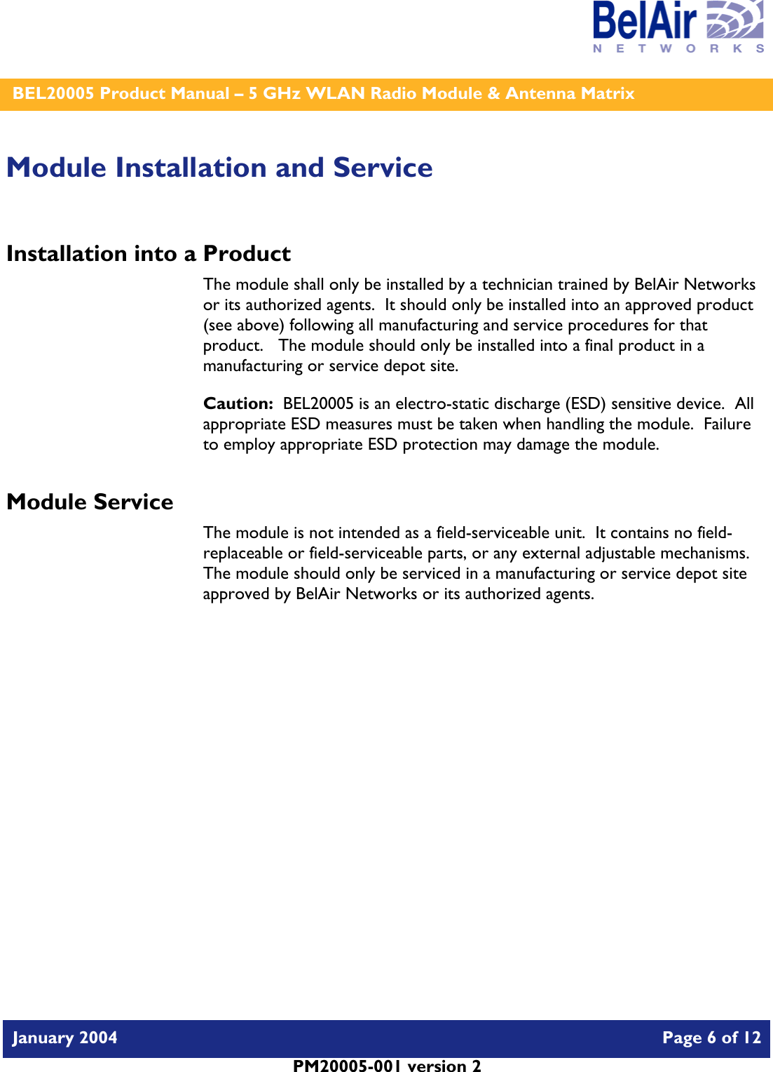    BEL20005 Product Manual – 5 GHz WLAN Radio Module &amp; Antenna Matrix   January 2004    Page 6 of 12   PM20005-001 version 2   Module Installation and Service Installation into a Product The module shall only be installed by a technician trained by BelAir Networks or its authorized agents.  It should only be installed into an approved product (see above) following all manufacturing and service procedures for that product.   The module should only be installed into a final product in a manufacturing or service depot site. Caution:  BEL20005 is an electro-static discharge (ESD) sensitive device.  All appropriate ESD measures must be taken when handling the module.  Failure to employ appropriate ESD protection may damage the module. Module Service The module is not intended as a field-serviceable unit.  It contains no field-replaceable or field-serviceable parts, or any external adjustable mechanisms.  The module should only be serviced in a manufacturing or service depot site approved by BelAir Networks or its authorized agents.  