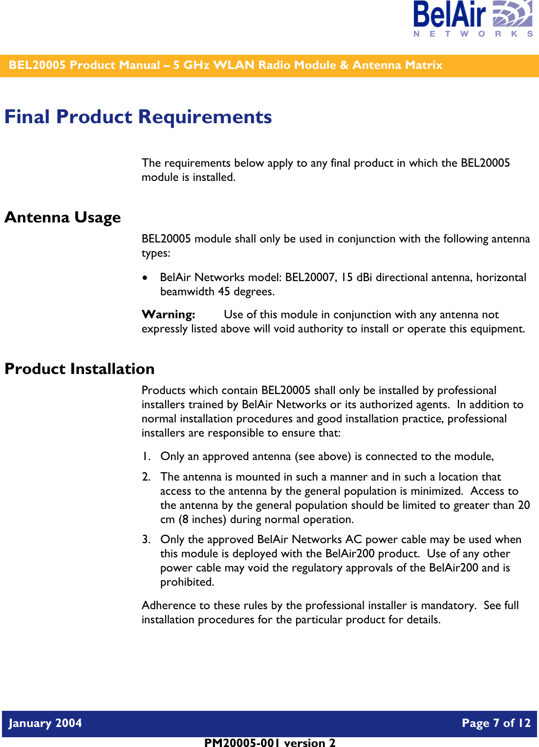    BEL20005 Product Manual – 5 GHz WLAN Radio Module &amp; Antenna Matrix   January 2004    Page 7 of 12   PM20005-001 version 2   Final Product Requirements The requirements below apply to any final product in which the BEL20005 module is installed. Antenna Usage BEL20005 module shall only be used in conjunction with the following antenna types: • BelAir Networks model: BEL20007, 15 dBi directional antenna, horizontal beamwidth 45 degrees. Warning:   Use of this module in conjunction with any antenna not expressly listed above will void authority to install or operate this equipment. Product Installation Products which contain BEL20005 shall only be installed by professional installers trained by BelAir Networks or its authorized agents.  In addition to normal installation procedures and good installation practice, professional installers are responsible to ensure that: 1. Only an approved antenna (see above) is connected to the module, 2. The antenna is mounted in such a manner and in such a location that access to the antenna by the general population is minimized.  Access to the antenna by the general population should be limited to greater than 20 cm (8 inches) during normal operation. 3. Only the approved BelAir Networks AC power cable may be used when this module is deployed with the BelAir200 product.  Use of any other power cable may void the regulatory approvals of the BelAir200 and is prohibited. Adherence to these rules by the professional installer is mandatory.  See full installation procedures for the particular product for details.  