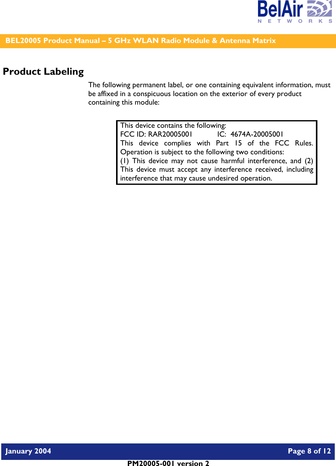    BEL20005 Product Manual – 5 GHz WLAN Radio Module &amp; Antenna Matrix   January 2004    Page 8 of 12   PM20005-001 version 2   Product Labeling The following permanent label, or one containing equivalent information, must be affixed in a conspicuous location on the exterior of every product containing this module:  This device contains the following: FCC ID: RAR20005001  IC:  4674A-20005001 This device complies with Part 15 of the FCC Rules.  Operation is subject to the following two conditions: (1) This device may not cause harmful interference, and (2) This device must accept any interference received, including interference that may cause undesired operation.  