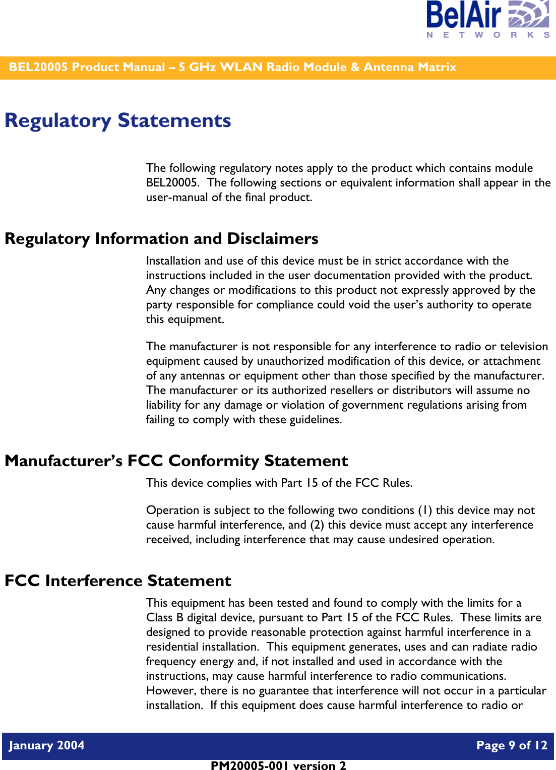    BEL20005 Product Manual – 5 GHz WLAN Radio Module &amp; Antenna Matrix   January 2004    Page 9 of 12   PM20005-001 version 2   Regulatory Statements The following regulatory notes apply to the product which contains module BEL20005.  The following sections or equivalent information shall appear in the user-manual of the final product. Regulatory Information and Disclaimers Installation and use of this device must be in strict accordance with the instructions included in the user documentation provided with the product.  Any changes or modifications to this product not expressly approved by the party responsible for compliance could void the user’s authority to operate this equipment. The manufacturer is not responsible for any interference to radio or television equipment caused by unauthorized modification of this device, or attachment of any antennas or equipment other than those specified by the manufacturer.    The manufacturer or its authorized resellers or distributors will assume no liability for any damage or violation of government regulations arising from failing to comply with these guidelines. Manufacturer’s FCC Conformity Statement This device complies with Part 15 of the FCC Rules. Operation is subject to the following two conditions (1) this device may not cause harmful interference, and (2) this device must accept any interference received, including interference that may cause undesired operation. FCC Interference Statement This equipment has been tested and found to comply with the limits for a Class B digital device, pursuant to Part 15 of the FCC Rules.  These limits are designed to provide reasonable protection against harmful interference in a residential installation.  This equipment generates, uses and can radiate radio frequency energy and, if not installed and used in accordance with the instructions, may cause harmful interference to radio communications.   However, there is no guarantee that interference will not occur in a particular installation.  If this equipment does cause harmful interference to radio or 