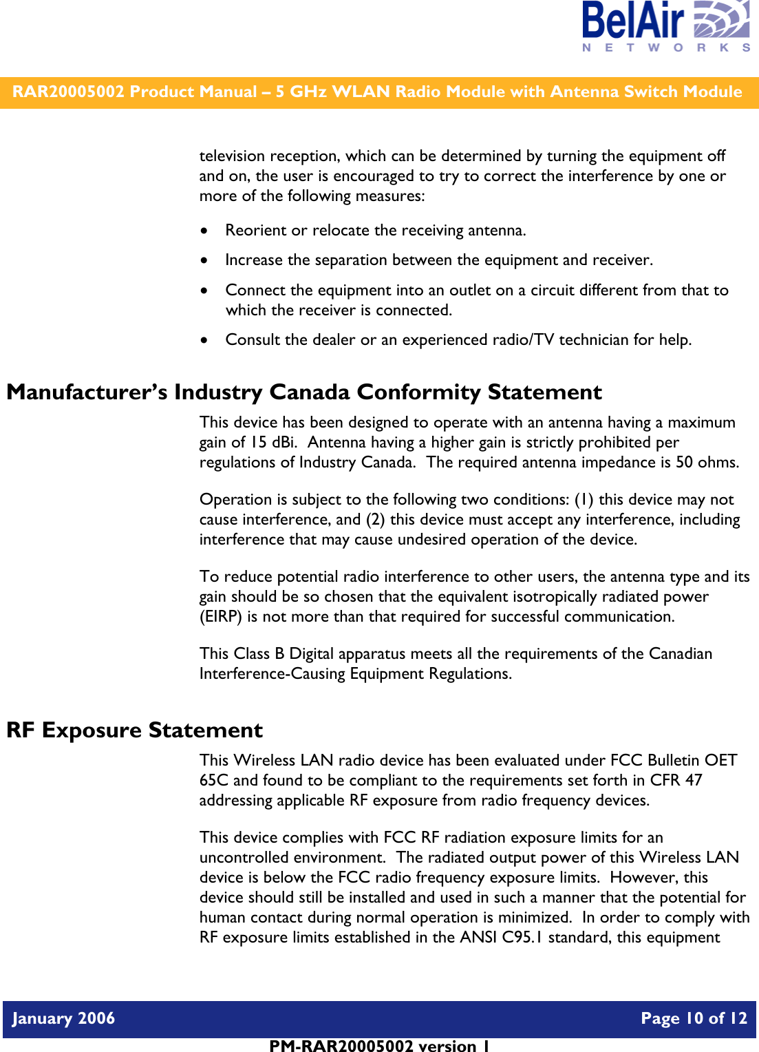    RAR20005002 Product Manual – 5 GHz WLAN Radio Module with Antenna Switch Module  January 2006    Page 10 of 12   PM-RAR20005002 version 1   television reception, which can be determined by turning the equipment off and on, the user is encouraged to try to correct the interference by one or more of the following measures:  • Reorient or relocate the receiving antenna. • Increase the separation between the equipment and receiver. • Connect the equipment into an outlet on a circuit different from that to which the receiver is connected. • Consult the dealer or an experienced radio/TV technician for help. Manufacturer’s Industry Canada Conformity Statement This device has been designed to operate with an antenna having a maximum gain of 15 dBi.  Antenna having a higher gain is strictly prohibited per regulations of Industry Canada.  The required antenna impedance is 50 ohms. Operation is subject to the following two conditions: (1) this device may not cause interference, and (2) this device must accept any interference, including interference that may cause undesired operation of the device. To reduce potential radio interference to other users, the antenna type and its gain should be so chosen that the equivalent isotropically radiated power (EIRP) is not more than that required for successful communication. This Class B Digital apparatus meets all the requirements of the Canadian Interference-Causing Equipment Regulations. RF Exposure Statement This Wireless LAN radio device has been evaluated under FCC Bulletin OET 65C and found to be compliant to the requirements set forth in CFR 47 addressing applicable RF exposure from radio frequency devices. This device complies with FCC RF radiation exposure limits for an uncontrolled environment.  The radiated output power of this Wireless LAN device is below the FCC radio frequency exposure limits.  However, this device should still be installed and used in such a manner that the potential for human contact during normal operation is minimized.  In order to comply with RF exposure limits established in the ANSI C95.1 standard, this equipment 