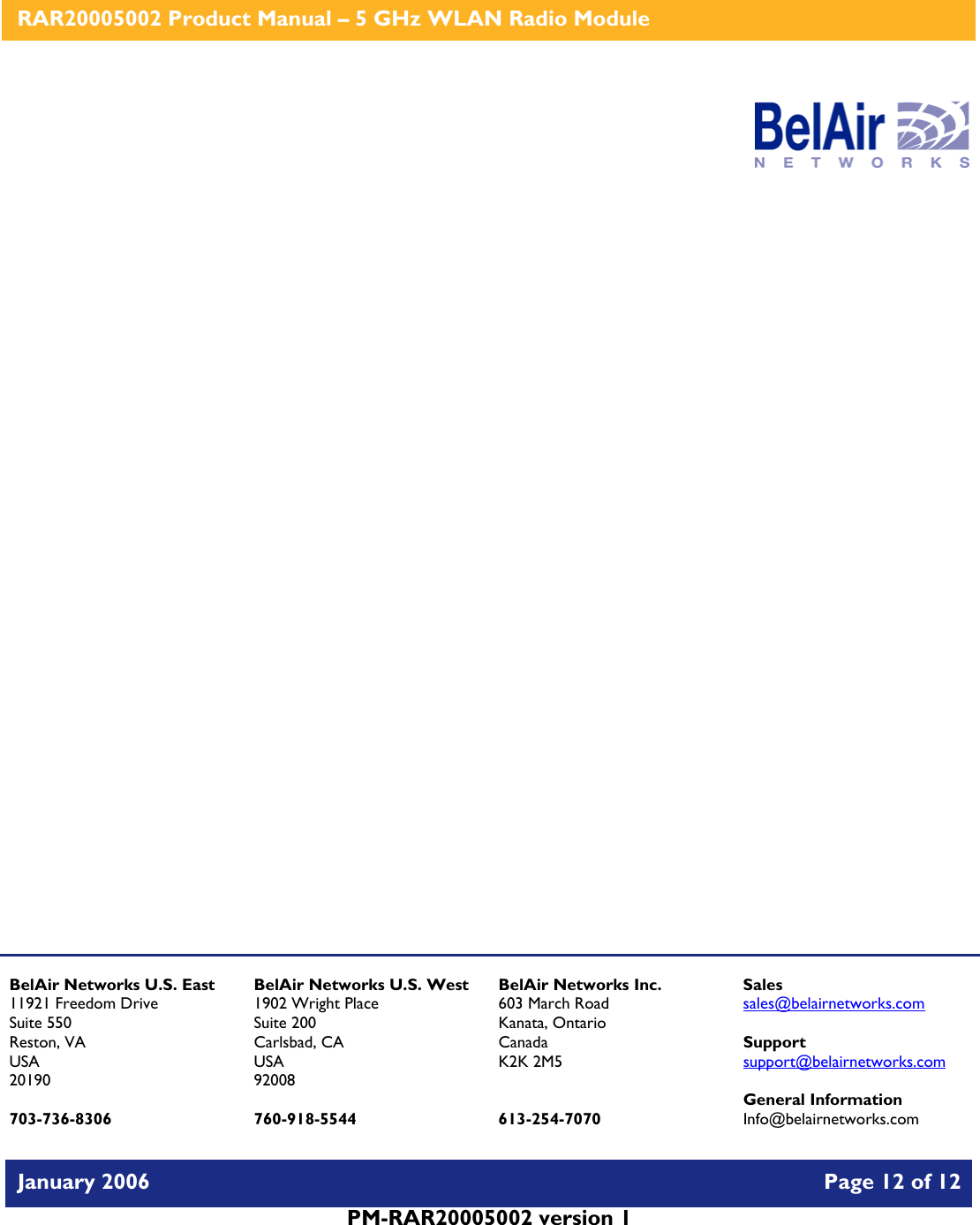    RAR20005002 Product Manual – 5 GHz WLAN Radio Module   January 2006    Page 12 of 12   PM-RAR20005002 version 1                      BelAir Networks U.S. East 11921 Freedom Drive Suite 550 Reston, VA USA 20190  703-736-8306 BelAir Networks U.S. West 1902 Wright Place Suite 200 Carlsbad, CA USA 92008  760-918-5544 BelAir Networks Inc. 603 March Road Kanata, Ontario Canada K2K 2M5   613-254-7070 Sales sales@belairnetworks.com  Support support@belairnetworks.com  General Information Info@belairnetworks.com 