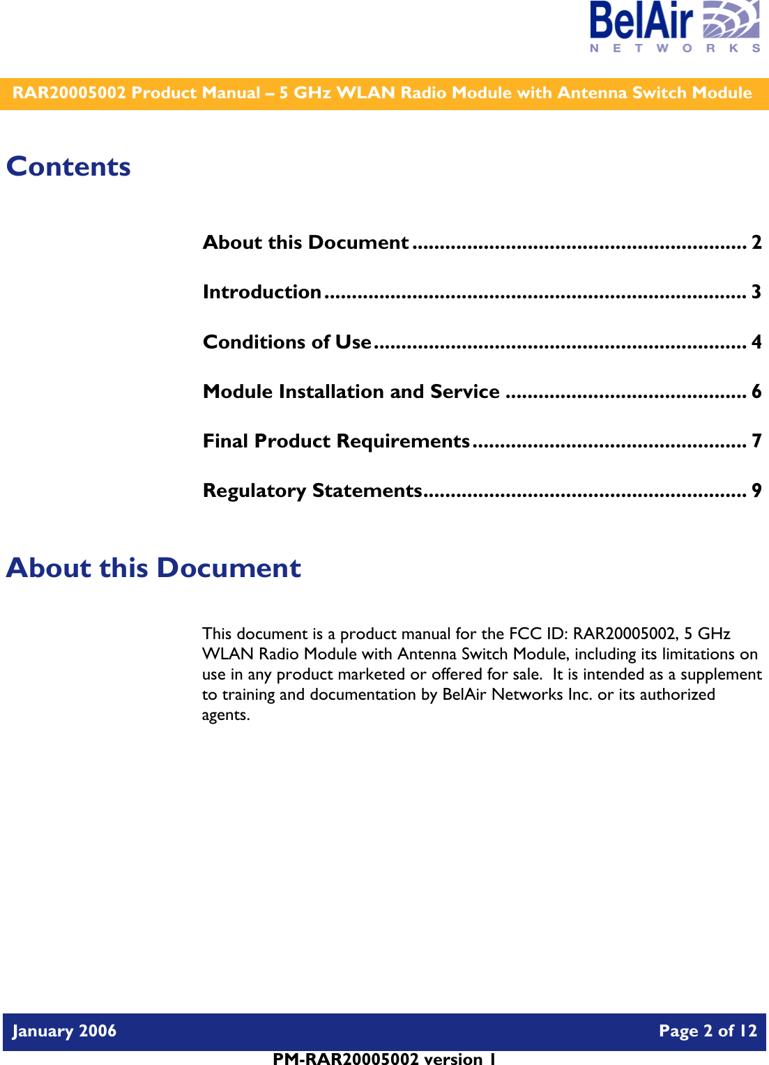    RAR20005002 Product Manual – 5 GHz WLAN Radio Module with Antenna Switch Module  January 2006    Page 2 of 12   PM-RAR20005002 version 1   Contents About this Document ............................................................. 2 Introduction............................................................................. 3 Conditions of Use.................................................................... 4 Module Installation and Service ............................................ 6 Final Product Requirements.................................................. 7 Regulatory Statements........................................................... 9  About this Document This document is a product manual for the FCC ID: RAR20005002, 5 GHz WLAN Radio Module with Antenna Switch Module, including its limitations on use in any product marketed or offered for sale.  It is intended as a supplement to training and documentation by BelAir Networks Inc. or its authorized agents.     