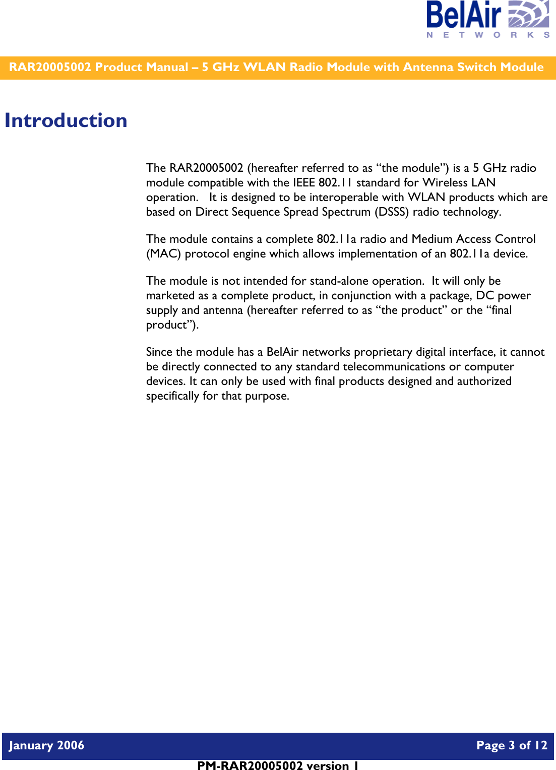    RAR20005002 Product Manual – 5 GHz WLAN Radio Module with Antenna Switch Module  January 2006    Page 3 of 12   PM-RAR20005002 version 1   Introduction The RAR20005002 (hereafter referred to as “the module”) is a 5 GHz radio module compatible with the IEEE 802.11 standard for Wireless LAN operation.   It is designed to be interoperable with WLAN products which are based on Direct Sequence Spread Spectrum (DSSS) radio technology. The module contains a complete 802.11a radio and Medium Access Control (MAC) protocol engine which allows implementation of an 802.11a device. The module is not intended for stand-alone operation.  It will only be marketed as a complete product, in conjunction with a package, DC power supply and antenna (hereafter referred to as “the product” or the “final product”). Since the module has a BelAir networks proprietary digital interface, it cannot be directly connected to any standard telecommunications or computer devices. It can only be used with final products designed and authorized specifically for that purpose.   