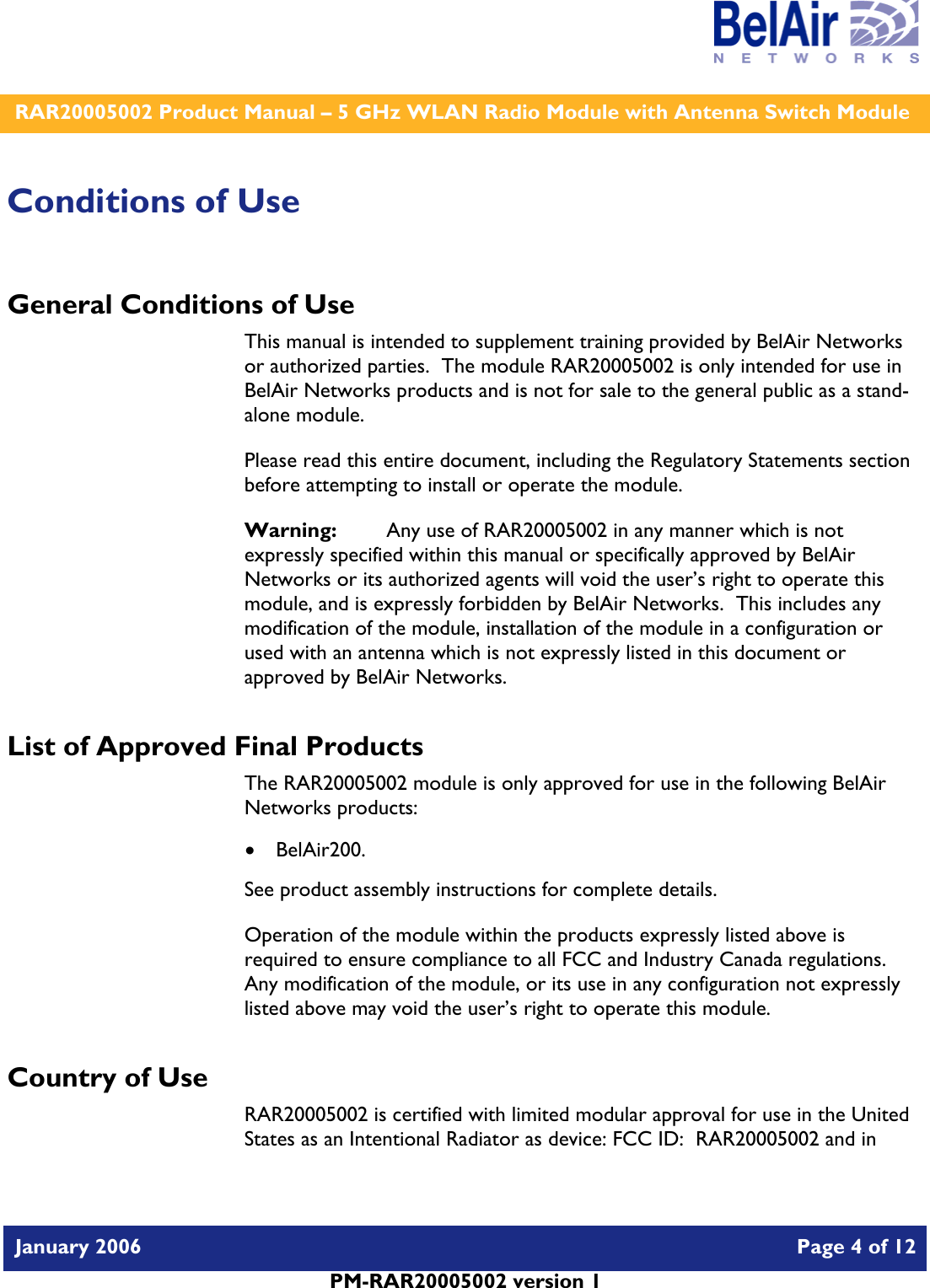    RAR20005002 Product Manual – 5 GHz WLAN Radio Module with Antenna Switch Module  January 2006    Page 4 of 12   PM-RAR20005002 version 1   Conditions of Use General Conditions of Use This manual is intended to supplement training provided by BelAir Networks or authorized parties.  The module RAR20005002 is only intended for use in BelAir Networks products and is not for sale to the general public as a stand-alone module. Please read this entire document, including the Regulatory Statements section before attempting to install or operate the module. Warning:   Any use of RAR20005002 in any manner which is not expressly specified within this manual or specifically approved by BelAir Networks or its authorized agents will void the user’s right to operate this module, and is expressly forbidden by BelAir Networks.  This includes any modification of the module, installation of the module in a configuration or used with an antenna which is not expressly listed in this document or approved by BelAir Networks. List of Approved Final Products The RAR20005002 module is only approved for use in the following BelAir Networks products: • BelAir200. See product assembly instructions for complete details. Operation of the module within the products expressly listed above is required to ensure compliance to all FCC and Industry Canada regulations.  Any modification of the module, or its use in any configuration not expressly listed above may void the user’s right to operate this module. Country of Use RAR20005002 is certified with limited modular approval for use in the United States as an Intentional Radiator as device: FCC ID:  RAR20005002 and in 