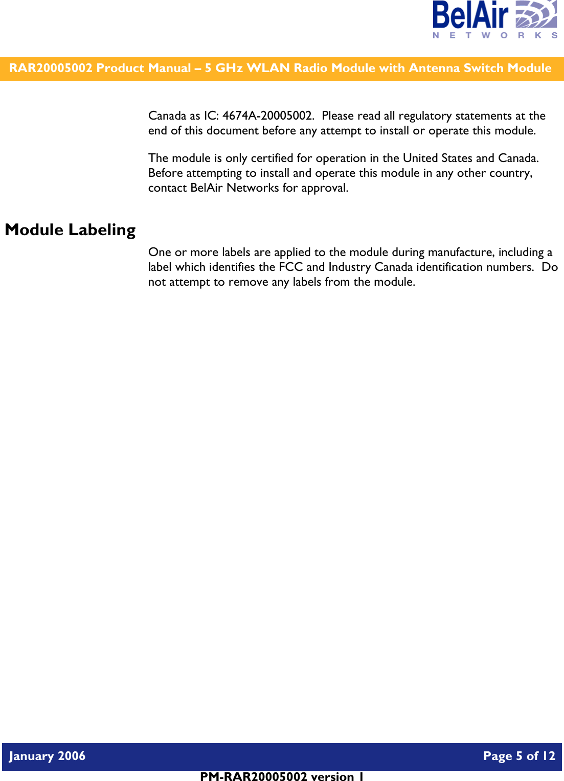    RAR20005002 Product Manual – 5 GHz WLAN Radio Module with Antenna Switch Module  January 2006    Page 5 of 12   PM-RAR20005002 version 1   Canada as IC: 4674A-20005002.  Please read all regulatory statements at the end of this document before any attempt to install or operate this module. The module is only certified for operation in the United States and Canada.  Before attempting to install and operate this module in any other country, contact BelAir Networks for approval. Module Labeling One or more labels are applied to the module during manufacture, including a label which identifies the FCC and Industry Canada identification numbers.  Do not attempt to remove any labels from the module.  