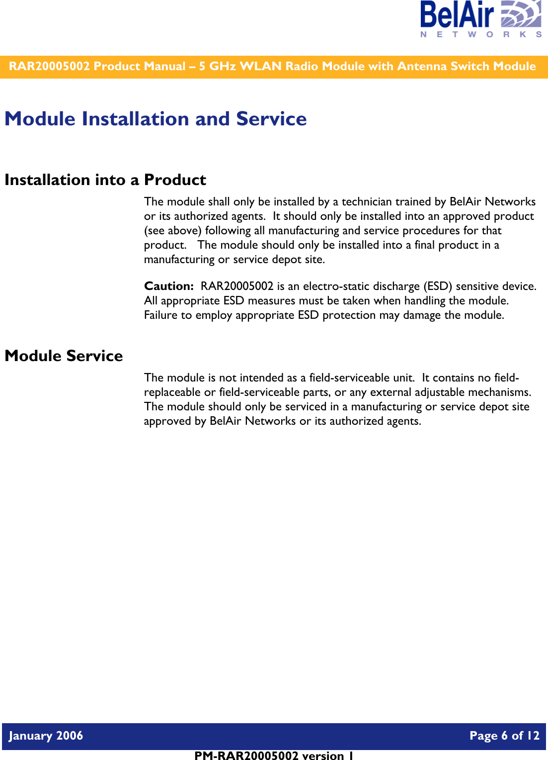    RAR20005002 Product Manual – 5 GHz WLAN Radio Module with Antenna Switch Module  January 2006    Page 6 of 12   PM-RAR20005002 version 1   Module Installation and Service Installation into a Product The module shall only be installed by a technician trained by BelAir Networks or its authorized agents.  It should only be installed into an approved product (see above) following all manufacturing and service procedures for that product.   The module should only be installed into a final product in a manufacturing or service depot site. Caution:  RAR20005002 is an electro-static discharge (ESD) sensitive device.  All appropriate ESD measures must be taken when handling the module.  Failure to employ appropriate ESD protection may damage the module. Module Service The module is not intended as a field-serviceable unit.  It contains no field-replaceable or field-serviceable parts, or any external adjustable mechanisms.  The module should only be serviced in a manufacturing or service depot site approved by BelAir Networks or its authorized agents.  