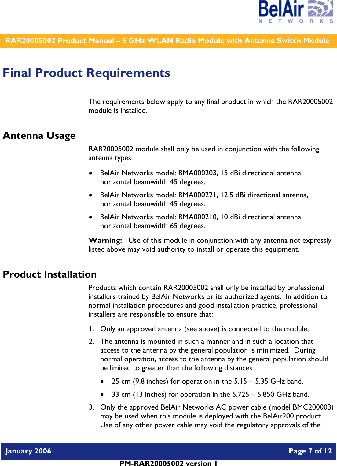    RAR20005002 Product Manual – 5 GHz WLAN Radio Module with Antenna Switch Module  January 2006    Page 7 of 12   PM-RAR20005002 version 1   Final Product Requirements The requirements below apply to any final product in which the RAR20005002 module is installed. Antenna Usage RAR20005002 module shall only be used in conjunction with the following antenna types: • BelAir Networks model: BMA000203, 15 dBi directional antenna, horizontal beamwidth 45 degrees. • BelAir Networks model: BMA000221, 12.5 dBi directional antenna, horizontal beamwidth 45 degrees. • BelAir Networks model: BMA000210, 10 dBi directional antenna, horizontal beamwidth 65 degrees. Warning:   Use of this module in conjunction with any antenna not expressly listed above may void authority to install or operate this equipment. Product Installation Products which contain RAR20005002 shall only be installed by professional installers trained by BelAir Networks or its authorized agents.  In addition to normal installation procedures and good installation practice, professional installers are responsible to ensure that: 1. Only an approved antenna (see above) is connected to the module, 2. The antenna is mounted in such a manner and in such a location that access to the antenna by the general population is minimized.  During normal operation, access to the antenna by the general population should be limited to greater than the following distances: • 25 cm (9.8 inches) for operation in the 5.15 – 5.35 GHz band. • 33 cm (13 inches) for operation in the 5.725 – 5.850 GHz band. 3. Only the approved BelAir Networks AC power cable (model BMC200003) may be used when this module is deployed with the BelAir200 product.  Use of any other power cable may void the regulatory approvals of the 