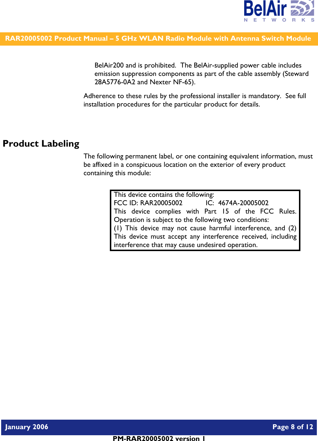    RAR20005002 Product Manual – 5 GHz WLAN Radio Module with Antenna Switch Module  January 2006    Page 8 of 12   PM-RAR20005002 version 1   BelAir200 and is prohibited.  The BelAir-supplied power cable includes  emission suppression components as part of the cable assembly (Steward 28A5776-0A2 and Nexter NF-65). Adherence to these rules by the professional installer is mandatory.  See full installation procedures for the particular product for details.  Product Labeling The following permanent label, or one containing equivalent information, must be affixed in a conspicuous location on the exterior of every product containing this module:  This device contains the following: FCC ID: RAR20005002  IC:  4674A-20005002 This device complies with Part 15 of the FCC Rules.  Operation is subject to the following two conditions: (1) This device may not cause harmful interference, and (2) This device must accept any interference received, including interference that may cause undesired operation.  