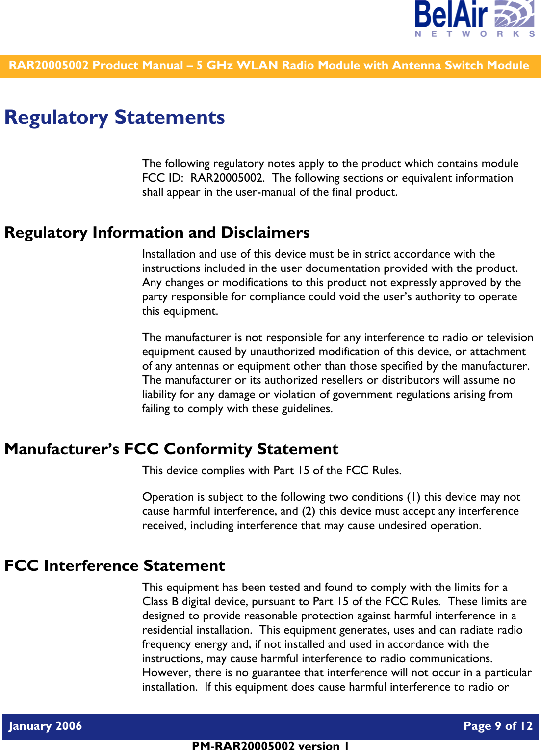    RAR20005002 Product Manual – 5 GHz WLAN Radio Module with Antenna Switch Module  January 2006    Page 9 of 12   PM-RAR20005002 version 1   Regulatory Statements The following regulatory notes apply to the product which contains module FCC ID:  RAR20005002.  The following sections or equivalent information shall appear in the user-manual of the final product. Regulatory Information and Disclaimers Installation and use of this device must be in strict accordance with the instructions included in the user documentation provided with the product.  Any changes or modifications to this product not expressly approved by the party responsible for compliance could void the user’s authority to operate this equipment. The manufacturer is not responsible for any interference to radio or television equipment caused by unauthorized modification of this device, or attachment of any antennas or equipment other than those specified by the manufacturer.    The manufacturer or its authorized resellers or distributors will assume no liability for any damage or violation of government regulations arising from failing to comply with these guidelines. Manufacturer’s FCC Conformity Statement This device complies with Part 15 of the FCC Rules. Operation is subject to the following two conditions (1) this device may not cause harmful interference, and (2) this device must accept any interference received, including interference that may cause undesired operation. FCC Interference Statement This equipment has been tested and found to comply with the limits for a Class B digital device, pursuant to Part 15 of the FCC Rules.  These limits are designed to provide reasonable protection against harmful interference in a residential installation.  This equipment generates, uses and can radiate radio frequency energy and, if not installed and used in accordance with the instructions, may cause harmful interference to radio communications.   However, there is no guarantee that interference will not occur in a particular installation.  If this equipment does cause harmful interference to radio or 