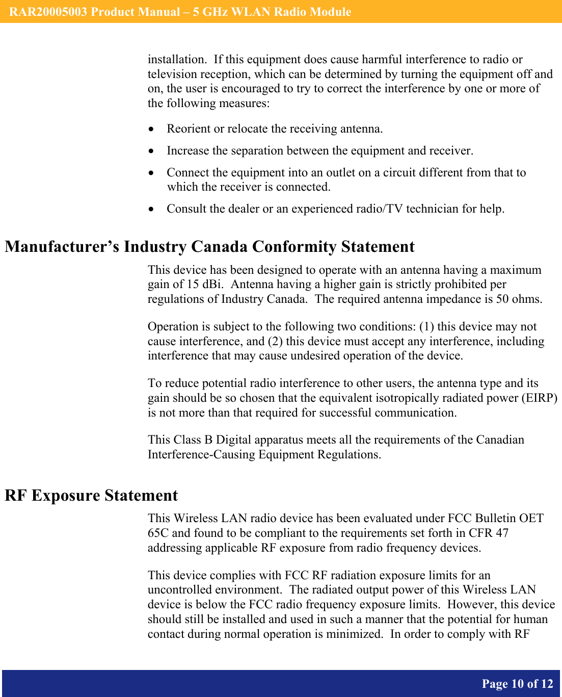    RAR20005003 Product Manual – 5 GHz WLAN Radio Module       Page 10 of 12    installation.  If this equipment does cause harmful interference to radio or television reception, which can be determined by turning the equipment off and on, the user is encouraged to try to correct the interference by one or more of the following measures:  • Reorient or relocate the receiving antenna. • Increase the separation between the equipment and receiver. • Connect the equipment into an outlet on a circuit different from that to which the receiver is connected. • Consult the dealer or an experienced radio/TV technician for help. Manufacturer’s Industry Canada Conformity Statement This device has been designed to operate with an antenna having a maximum gain of 15 dBi.  Antenna having a higher gain is strictly prohibited per regulations of Industry Canada.  The required antenna impedance is 50 ohms. Operation is subject to the following two conditions: (1) this device may not cause interference, and (2) this device must accept any interference, including interference that may cause undesired operation of the device. To reduce potential radio interference to other users, the antenna type and its gain should be so chosen that the equivalent isotropically radiated power (EIRP) is not more than that required for successful communication. This Class B Digital apparatus meets all the requirements of the Canadian Interference-Causing Equipment Regulations. RF Exposure Statement This Wireless LAN radio device has been evaluated under FCC Bulletin OET 65C and found to be compliant to the requirements set forth in CFR 47 addressing applicable RF exposure from radio frequency devices. This device complies with FCC RF radiation exposure limits for an uncontrolled environment.  The radiated output power of this Wireless LAN device is below the FCC radio frequency exposure limits.  However, this device should still be installed and used in such a manner that the potential for human contact during normal operation is minimized.  In order to comply with RF 