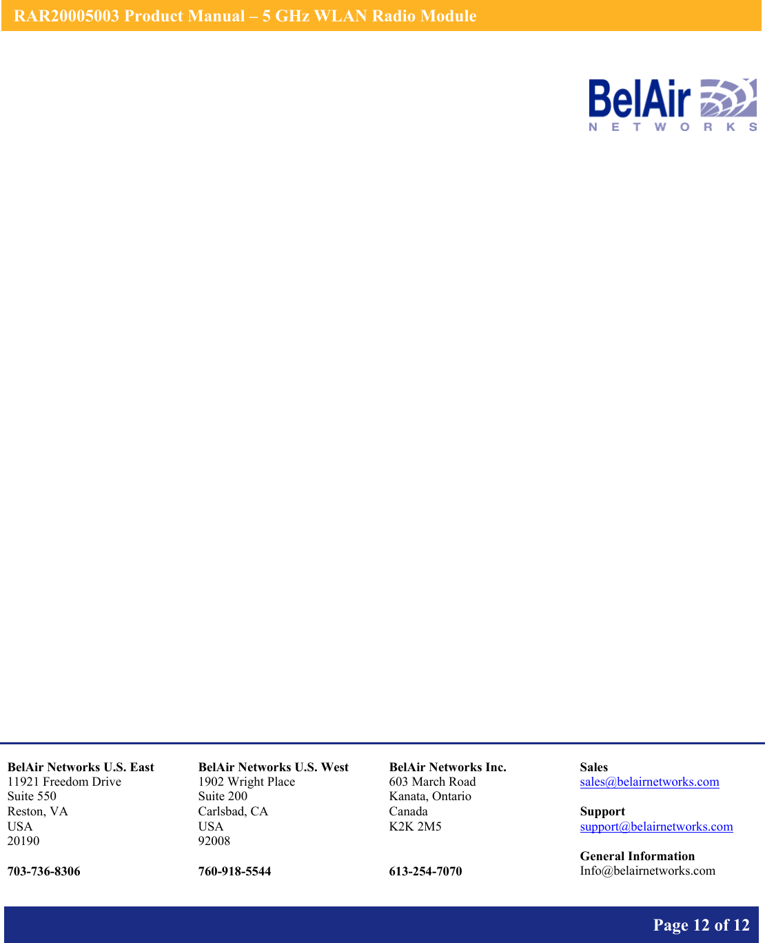    RAR20005003 Product Manual – 5 GHz WLAN Radio Module       Page 12 of 12                       BelAir Networks U.S. East 11921 Freedom Drive Suite 550 Reston, VA USA 20190  703-736-8306 BelAir Networks U.S. West 1902 Wright Place Suite 200 Carlsbad, CA USA 92008  760-918-5544 BelAir Networks Inc. 603 March Road Kanata, Ontario Canada K2K 2M5   613-254-7070 Sales sales@belairnetworks.com  Support support@belairnetworks.com  General Information Info@belairnetworks.com 