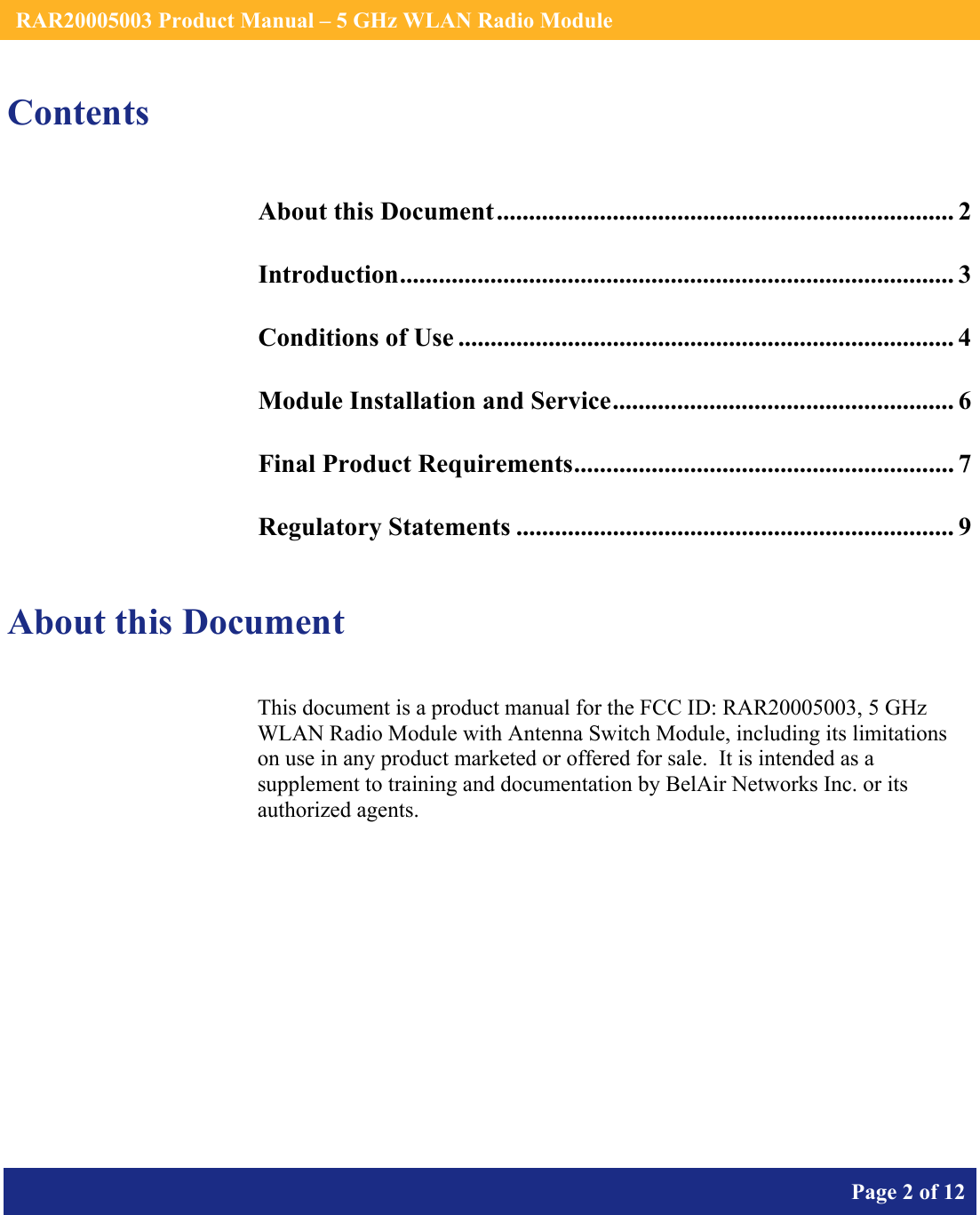    RAR20005003 Product Manual – 5 GHz WLAN Radio Module       Page 2 of 12    Contents About this Document....................................................................... 2 Introduction...................................................................................... 3 Conditions of Use ............................................................................. 4 Module Installation and Service..................................................... 6 Final Product Requirements........................................................... 7 Regulatory Statements .................................................................... 9  About this Document This document is a product manual for the FCC ID: RAR20005003, 5 GHz WLAN Radio Module with Antenna Switch Module, including its limitations on use in any product marketed or offered for sale.  It is intended as a supplement to training and documentation by BelAir Networks Inc. or its authorized agents.     