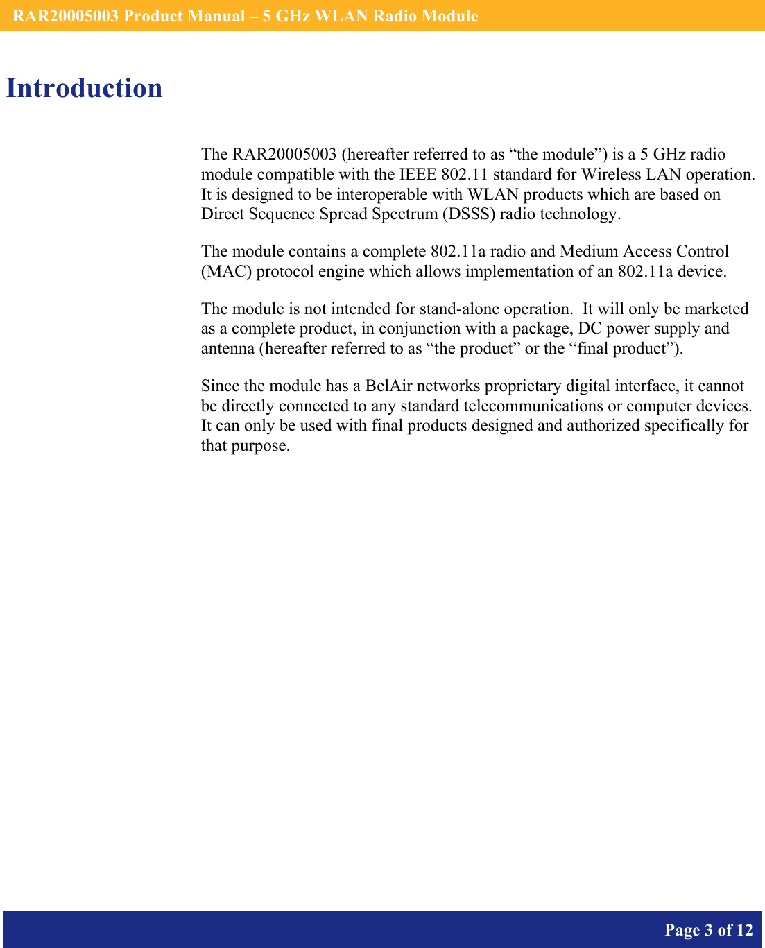    RAR20005003 Product Manual – 5 GHz WLAN Radio Module       Page 3 of 12    Introduction The RAR20005003 (hereafter referred to as “the module”) is a 5 GHz radio module compatible with the IEEE 802.11 standard for Wireless LAN operation.   It is designed to be interoperable with WLAN products which are based on Direct Sequence Spread Spectrum (DSSS) radio technology. The module contains a complete 802.11a radio and Medium Access Control (MAC) protocol engine which allows implementation of an 802.11a device. The module is not intended for stand-alone operation.  It will only be marketed as a complete product, in conjunction with a package, DC power supply and antenna (hereafter referred to as “the product” or the “final product”). Since the module has a BelAir networks proprietary digital interface, it cannot be directly connected to any standard telecommunications or computer devices. It can only be used with final products designed and authorized specifically for that purpose.   