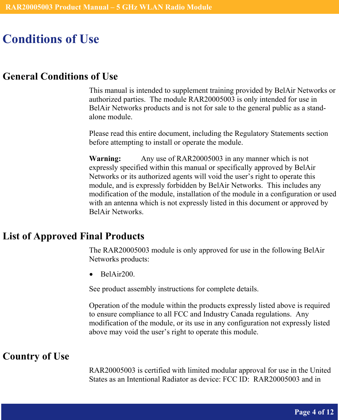    RAR20005003 Product Manual – 5 GHz WLAN Radio Module       Page 4 of 12    Conditions of Use General Conditions of Use This manual is intended to supplement training provided by BelAir Networks or authorized parties.  The module RAR20005003 is only intended for use in BelAir Networks products and is not for sale to the general public as a stand-alone module. Please read this entire document, including the Regulatory Statements section before attempting to install or operate the module. Warning:   Any use of RAR20005003 in any manner which is not expressly specified within this manual or specifically approved by BelAir Networks or its authorized agents will void the user’s right to operate this module, and is expressly forbidden by BelAir Networks.  This includes any modification of the module, installation of the module in a configuration or used with an antenna which is not expressly listed in this document or approved by BelAir Networks. List of Approved Final Products The RAR20005003 module is only approved for use in the following BelAir Networks products: • BelAir200. See product assembly instructions for complete details. Operation of the module within the products expressly listed above is required to ensure compliance to all FCC and Industry Canada regulations.  Any modification of the module, or its use in any configuration not expressly listed above may void the user’s right to operate this module. Country of Use RAR20005003 is certified with limited modular approval for use in the United States as an Intentional Radiator as device: FCC ID:  RAR20005003 and in 