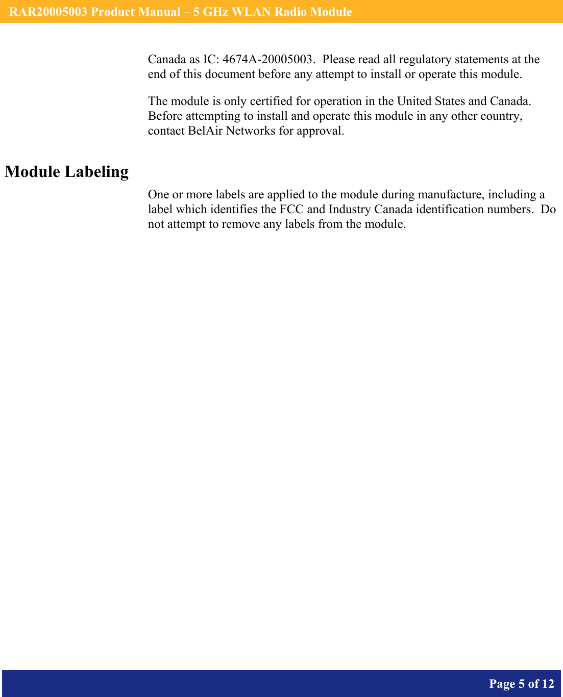    RAR20005003 Product Manual – 5 GHz WLAN Radio Module       Page 5 of 12    Canada as IC: 4674A-20005003.  Please read all regulatory statements at the end of this document before any attempt to install or operate this module. The module is only certified for operation in the United States and Canada.  Before attempting to install and operate this module in any other country, contact BelAir Networks for approval. Module Labeling One or more labels are applied to the module during manufacture, including a label which identifies the FCC and Industry Canada identification numbers.  Do not attempt to remove any labels from the module.  