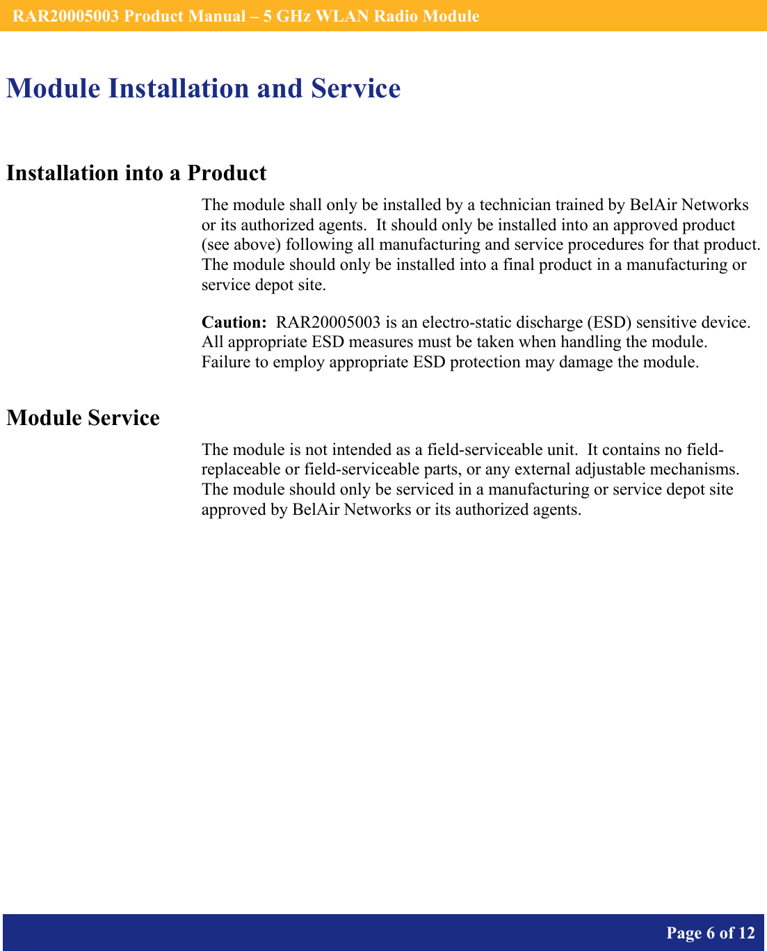    RAR20005003 Product Manual – 5 GHz WLAN Radio Module       Page 6 of 12    Module Installation and Service Installation into a Product The module shall only be installed by a technician trained by BelAir Networks or its authorized agents.  It should only be installed into an approved product (see above) following all manufacturing and service procedures for that product.   The module should only be installed into a final product in a manufacturing or service depot site. Caution:  RAR20005003 is an electro-static discharge (ESD) sensitive device.  All appropriate ESD measures must be taken when handling the module.  Failure to employ appropriate ESD protection may damage the module. Module Service The module is not intended as a field-serviceable unit.  It contains no field-replaceable or field-serviceable parts, or any external adjustable mechanisms.  The module should only be serviced in a manufacturing or service depot site approved by BelAir Networks or its authorized agents.  