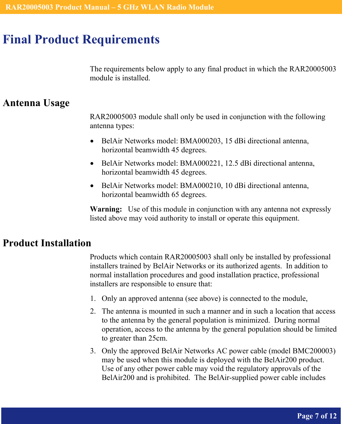    RAR20005003 Product Manual – 5 GHz WLAN Radio Module       Page 7 of 12    Final Product Requirements The requirements below apply to any final product in which the RAR20005003 module is installed. Antenna Usage RAR20005003 module shall only be used in conjunction with the following antenna types: • BelAir Networks model: BMA000203, 15 dBi directional antenna, horizontal beamwidth 45 degrees. • BelAir Networks model: BMA000221, 12.5 dBi directional antenna, horizontal beamwidth 45 degrees. • BelAir Networks model: BMA000210, 10 dBi directional antenna, horizontal beamwidth 65 degrees. Warning:   Use of this module in conjunction with any antenna not expressly listed above may void authority to install or operate this equipment. Product Installation Products which contain RAR20005003 shall only be installed by professional installers trained by BelAir Networks or its authorized agents.  In addition to normal installation procedures and good installation practice, professional installers are responsible to ensure that: 1. Only an approved antenna (see above) is connected to the module, 2. The antenna is mounted in such a manner and in such a location that access to the antenna by the general population is minimized.  During normal operation, access to the antenna by the general population should be limited to greater than 25cm. 3. Only the approved BelAir Networks AC power cable (model BMC200003) may be used when this module is deployed with the BelAir200 product.  Use of any other power cable may void the regulatory approvals of the BelAir200 and is prohibited.  The BelAir-supplied power cable includes  