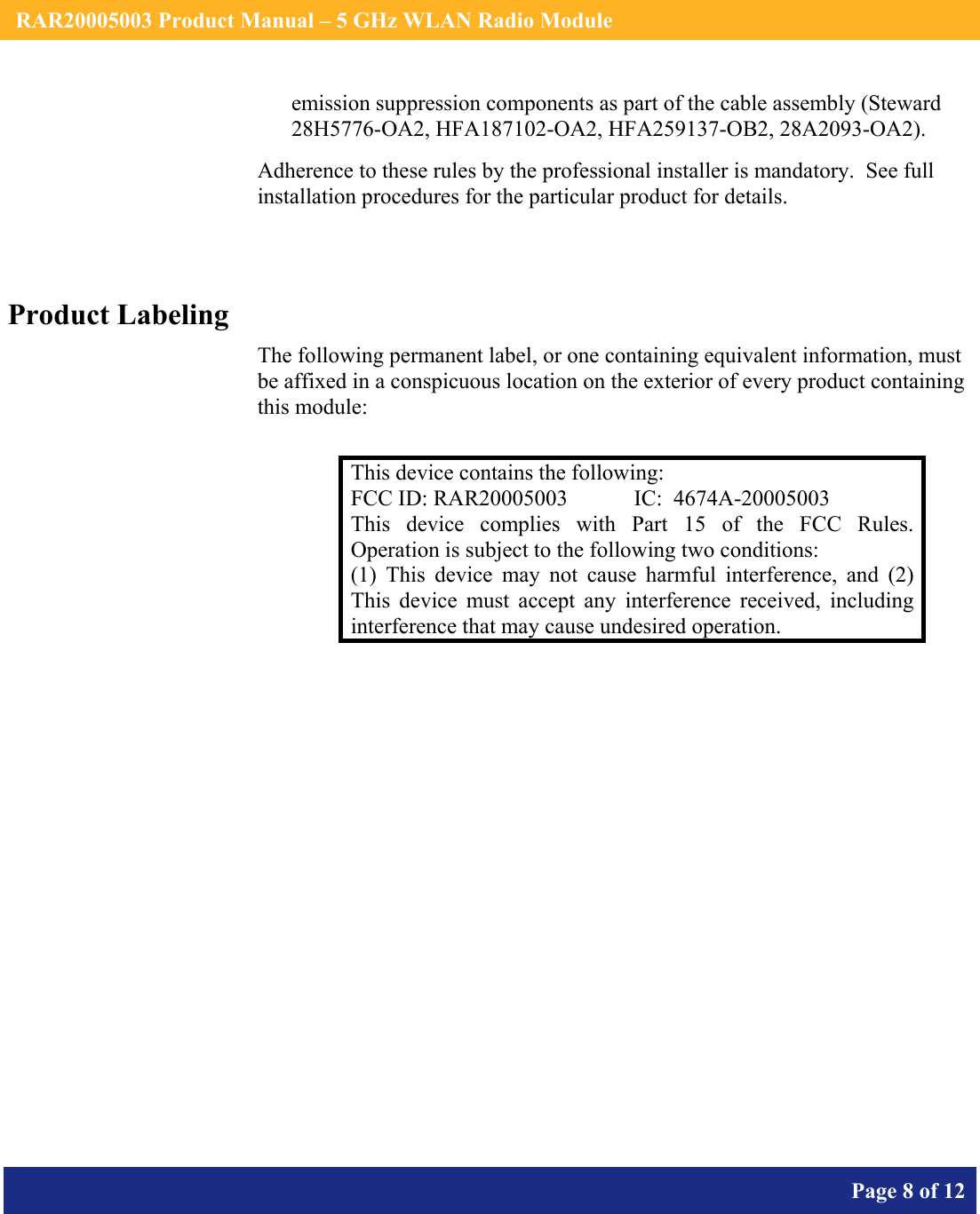    RAR20005003 Product Manual – 5 GHz WLAN Radio Module       Page 8 of 12    emission suppression components as part of the cable assembly (Steward 28H5776-OA2, HFA187102-OA2, HFA259137-OB2, 28A2093-OA2). Adherence to these rules by the professional installer is mandatory.  See full installation procedures for the particular product for details.  Product Labeling The following permanent label, or one containing equivalent information, must be affixed in a conspicuous location on the exterior of every product containing this module:  This device contains the following: FCC ID: RAR20005003  IC:  4674A-20005003 This device complies with Part 15 of the FCC Rules.  Operation is subject to the following two conditions: (1) This device may not cause harmful interference, and (2) This device must accept any interference received, including interference that may cause undesired operation.  