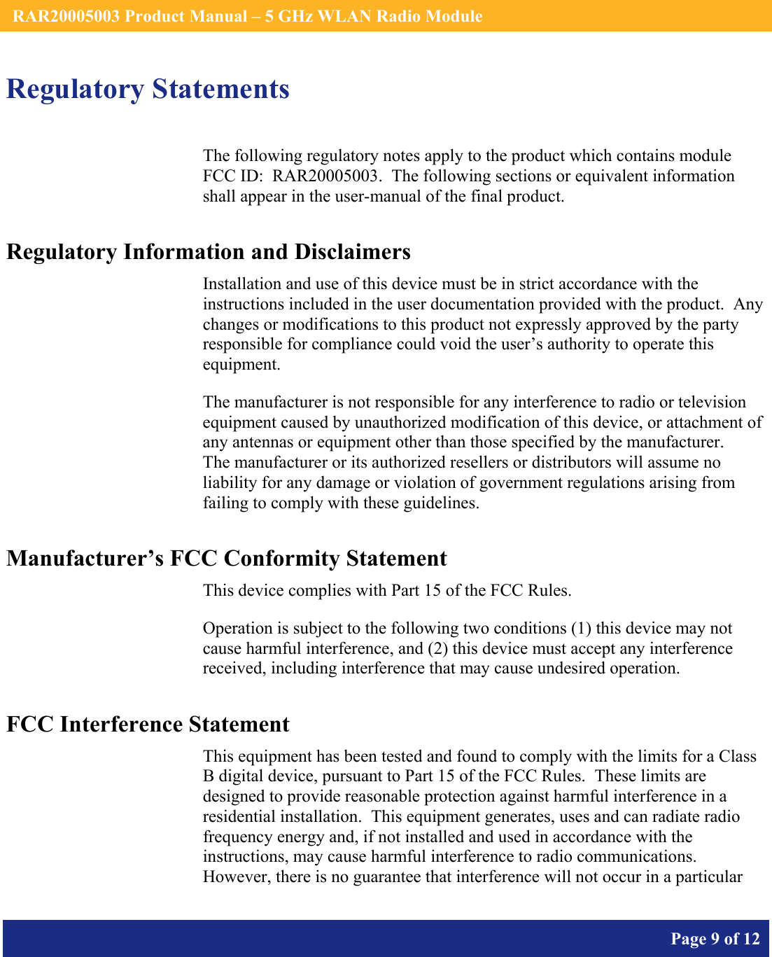    RAR20005003 Product Manual – 5 GHz WLAN Radio Module       Page 9 of 12    Regulatory Statements The following regulatory notes apply to the product which contains module FCC ID:  RAR20005003.  The following sections or equivalent information shall appear in the user-manual of the final product. Regulatory Information and Disclaimers Installation and use of this device must be in strict accordance with the instructions included in the user documentation provided with the product.  Any changes or modifications to this product not expressly approved by the party responsible for compliance could void the user’s authority to operate this equipment. The manufacturer is not responsible for any interference to radio or television equipment caused by unauthorized modification of this device, or attachment of any antennas or equipment other than those specified by the manufacturer.    The manufacturer or its authorized resellers or distributors will assume no liability for any damage or violation of government regulations arising from failing to comply with these guidelines. Manufacturer’s FCC Conformity Statement This device complies with Part 15 of the FCC Rules. Operation is subject to the following two conditions (1) this device may not cause harmful interference, and (2) this device must accept any interference received, including interference that may cause undesired operation. FCC Interference Statement This equipment has been tested and found to comply with the limits for a Class B digital device, pursuant to Part 15 of the FCC Rules.  These limits are designed to provide reasonable protection against harmful interference in a residential installation.  This equipment generates, uses and can radiate radio frequency energy and, if not installed and used in accordance with the instructions, may cause harmful interference to radio communications.   However, there is no guarantee that interference will not occur in a particular 