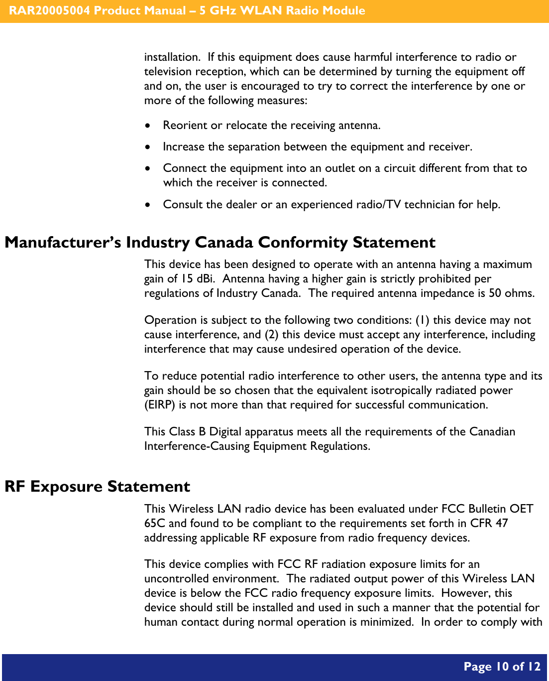    RAR20005004 Product Manual – 5 GHz WLAN Radio Module       Page 10 of 12    installation.  If this equipment does cause harmful interference to radio or television reception, which can be determined by turning the equipment off and on, the user is encouraged to try to correct the interference by one or more of the following measures:  • Reorient or relocate the receiving antenna. • Increase the separation between the equipment and receiver. • Connect the equipment into an outlet on a circuit different from that to which the receiver is connected. • Consult the dealer or an experienced radio/TV technician for help. Manufacturer’s Industry Canada Conformity Statement This device has been designed to operate with an antenna having a maximum gain of 15 dBi.  Antenna having a higher gain is strictly prohibited per regulations of Industry Canada.  The required antenna impedance is 50 ohms. Operation is subject to the following two conditions: (1) this device may not cause interference, and (2) this device must accept any interference, including interference that may cause undesired operation of the device. To reduce potential radio interference to other users, the antenna type and its gain should be so chosen that the equivalent isotropically radiated power (EIRP) is not more than that required for successful communication. This Class B Digital apparatus meets all the requirements of the Canadian Interference-Causing Equipment Regulations. RF Exposure Statement This Wireless LAN radio device has been evaluated under FCC Bulletin OET 65C and found to be compliant to the requirements set forth in CFR 47 addressing applicable RF exposure from radio frequency devices. This device complies with FCC RF radiation exposure limits for an uncontrolled environment.  The radiated output power of this Wireless LAN device is below the FCC radio frequency exposure limits.  However, this device should still be installed and used in such a manner that the potential for human contact during normal operation is minimized.  In order to comply with 