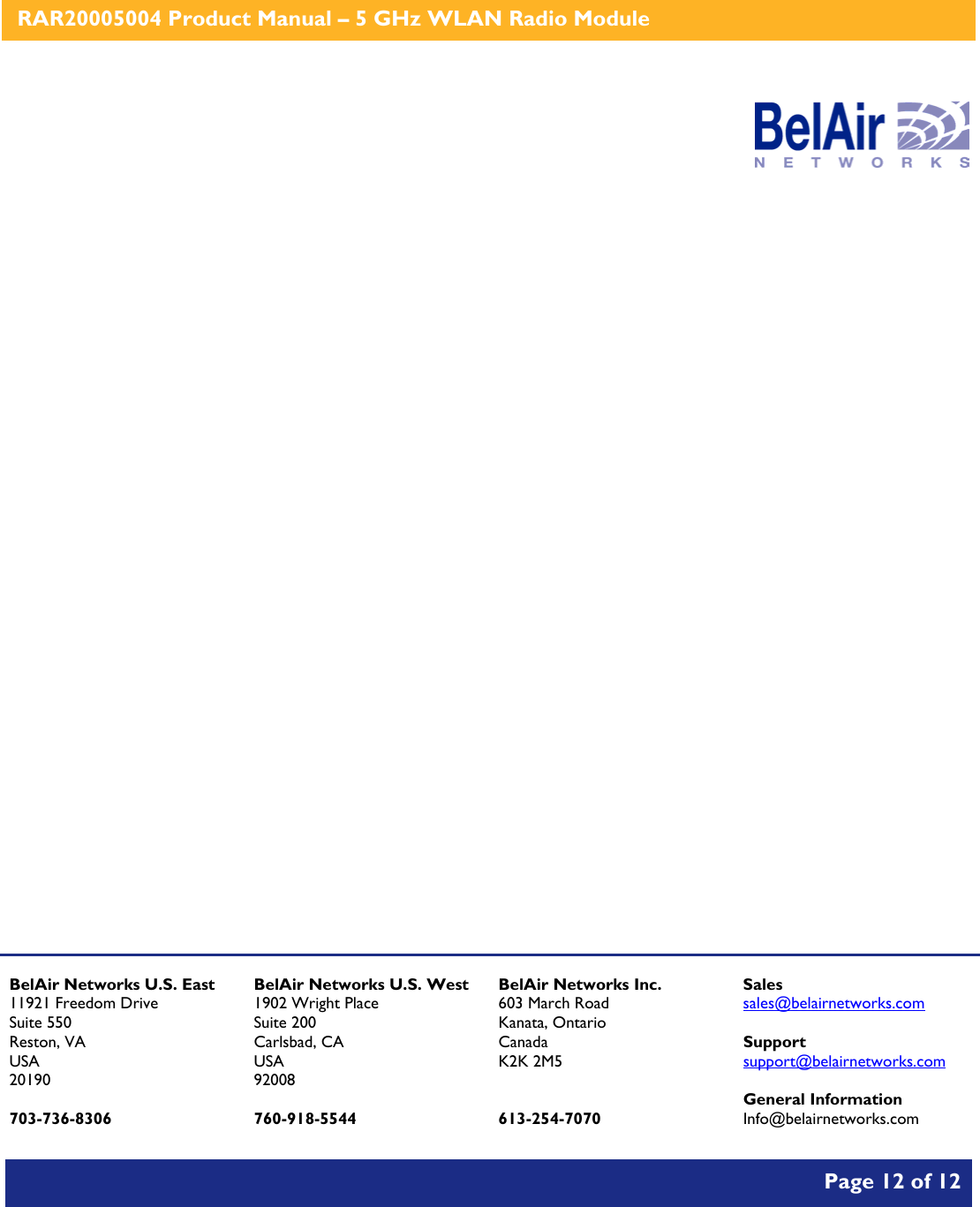    RAR20005004 Product Manual – 5 GHz WLAN Radio Module       Page 12 of 12                       BelAir Networks U.S. East 11921 Freedom Drive Suite 550 Reston, VA USA 20190  703-736-8306 BelAir Networks U.S. West 1902 Wright Place Suite 200 Carlsbad, CA USA 92008  760-918-5544 BelAir Networks Inc. 603 March Road Kanata, Ontario Canada K2K 2M5   613-254-7070 Sales sales@belairnetworks.com  Support support@belairnetworks.com  General Information Info@belairnetworks.com 