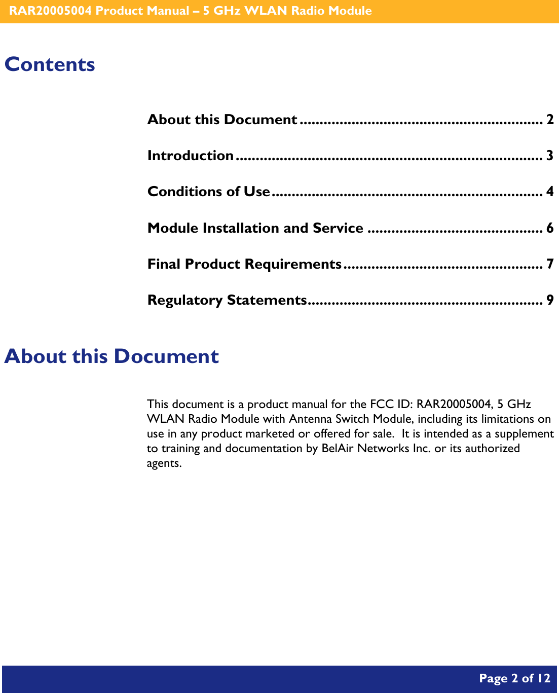    RAR20005004 Product Manual – 5 GHz WLAN Radio Module       Page 2 of 12    Contents About this Document ............................................................. 2 Introduction............................................................................. 3 Conditions of Use.................................................................... 4 Module Installation and Service ............................................ 6 Final Product Requirements.................................................. 7 Regulatory Statements........................................................... 9  About this Document This document is a product manual for the FCC ID: RAR20005004, 5 GHz WLAN Radio Module with Antenna Switch Module, including its limitations on use in any product marketed or offered for sale.  It is intended as a supplement to training and documentation by BelAir Networks Inc. or its authorized agents.     