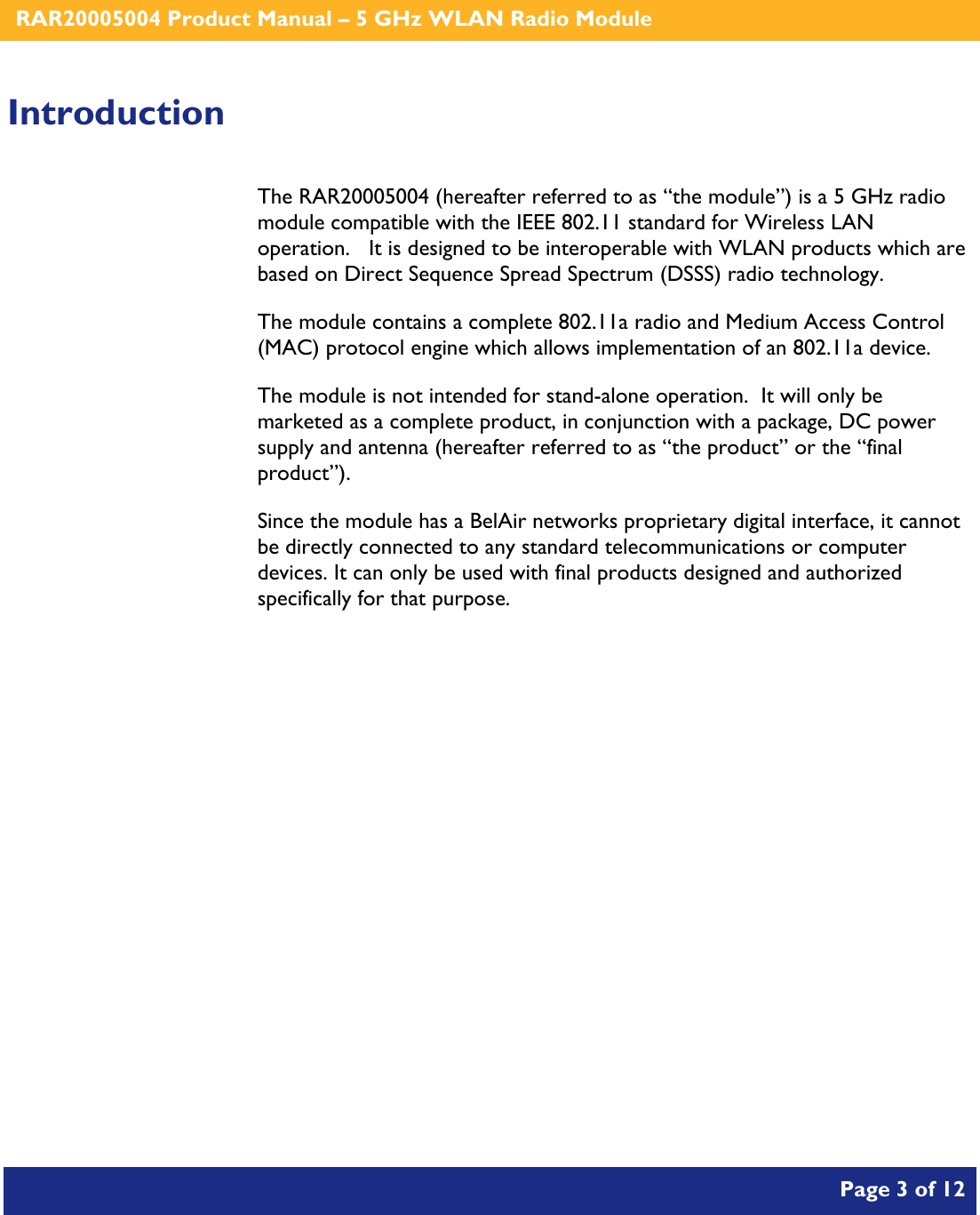    RAR20005004 Product Manual – 5 GHz WLAN Radio Module       Page 3 of 12    Introduction The RAR20005004 (hereafter referred to as “the module”) is a 5 GHz radio module compatible with the IEEE 802.11 standard for Wireless LAN operation.   It is designed to be interoperable with WLAN products which are based on Direct Sequence Spread Spectrum (DSSS) radio technology. The module contains a complete 802.11a radio and Medium Access Control (MAC) protocol engine which allows implementation of an 802.11a device. The module is not intended for stand-alone operation.  It will only be marketed as a complete product, in conjunction with a package, DC power supply and antenna (hereafter referred to as “the product” or the “final product”). Since the module has a BelAir networks proprietary digital interface, it cannot be directly connected to any standard telecommunications or computer devices. It can only be used with final products designed and authorized specifically for that purpose.   