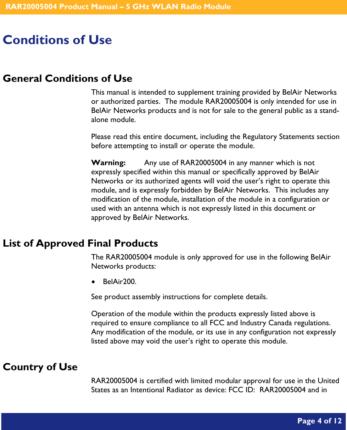    RAR20005004 Product Manual – 5 GHz WLAN Radio Module       Page 4 of 12    Conditions of Use General Conditions of Use This manual is intended to supplement training provided by BelAir Networks or authorized parties.  The module RAR20005004 is only intended for use in BelAir Networks products and is not for sale to the general public as a stand-alone module. Please read this entire document, including the Regulatory Statements section before attempting to install or operate the module. Warning:   Any use of RAR20005004 in any manner which is not expressly specified within this manual or specifically approved by BelAir Networks or its authorized agents will void the user’s right to operate this module, and is expressly forbidden by BelAir Networks.  This includes any modification of the module, installation of the module in a configuration or used with an antenna which is not expressly listed in this document or approved by BelAir Networks. List of Approved Final Products The RAR20005004 module is only approved for use in the following BelAir Networks products: • BelAir200. See product assembly instructions for complete details. Operation of the module within the products expressly listed above is required to ensure compliance to all FCC and Industry Canada regulations.  Any modification of the module, or its use in any configuration not expressly listed above may void the user’s right to operate this module. Country of Use RAR20005004 is certified with limited modular approval for use in the United States as an Intentional Radiator as device: FCC ID:  RAR20005004 and in 