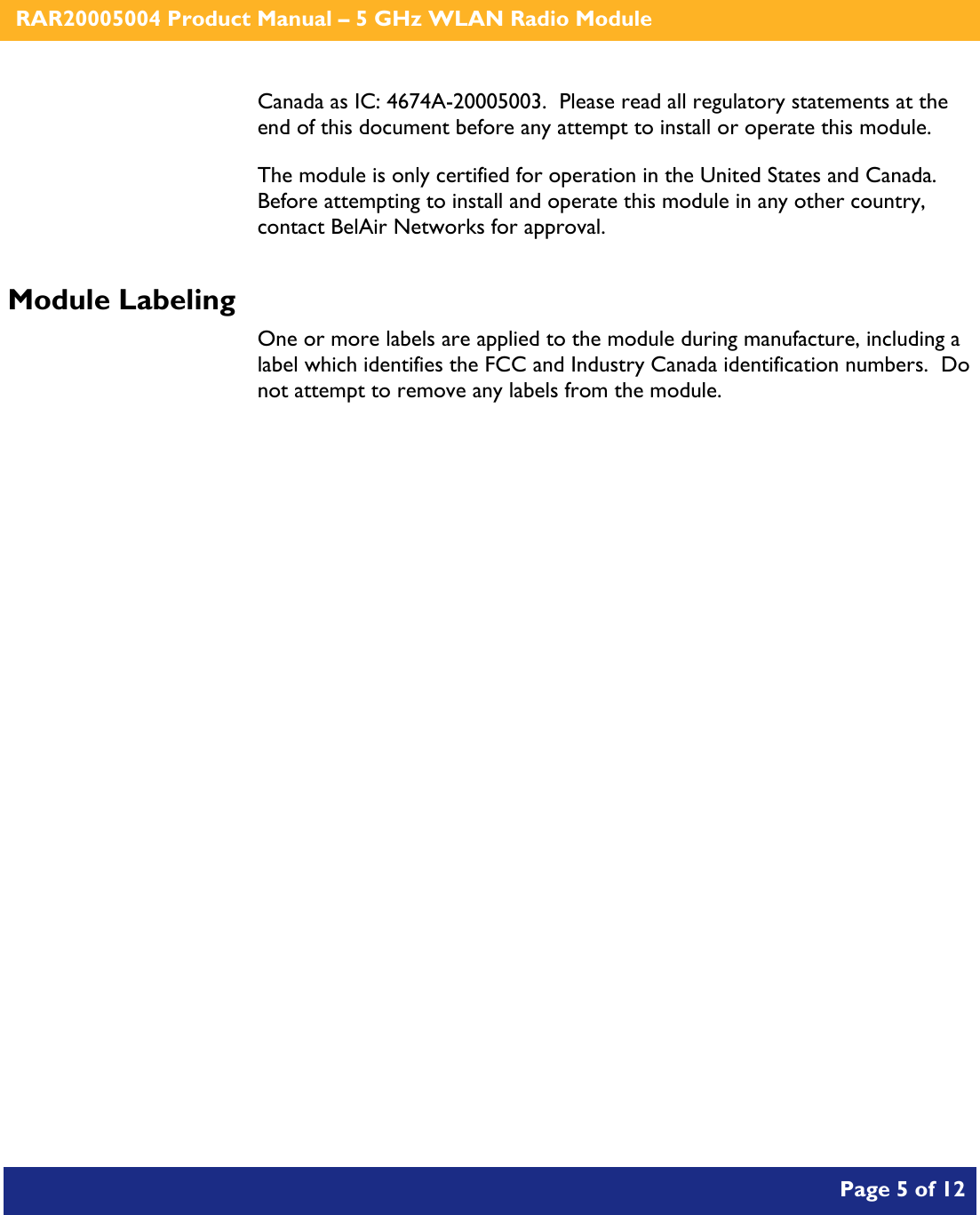    RAR20005004 Product Manual – 5 GHz WLAN Radio Module       Page 5 of 12    Canada as IC: 4674A-20005003.  Please read all regulatory statements at the end of this document before any attempt to install or operate this module. The module is only certified for operation in the United States and Canada.  Before attempting to install and operate this module in any other country, contact BelAir Networks for approval. Module Labeling One or more labels are applied to the module during manufacture, including a label which identifies the FCC and Industry Canada identification numbers.  Do not attempt to remove any labels from the module.  