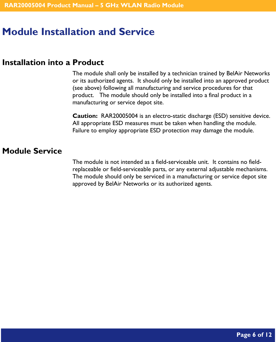    RAR20005004 Product Manual – 5 GHz WLAN Radio Module       Page 6 of 12    Module Installation and Service Installation into a Product The module shall only be installed by a technician trained by BelAir Networks or its authorized agents.  It should only be installed into an approved product (see above) following all manufacturing and service procedures for that product.   The module should only be installed into a final product in a manufacturing or service depot site. Caution:  RAR20005004 is an electro-static discharge (ESD) sensitive device.  All appropriate ESD measures must be taken when handling the module.  Failure to employ appropriate ESD protection may damage the module. Module Service The module is not intended as a field-serviceable unit.  It contains no field-replaceable or field-serviceable parts, or any external adjustable mechanisms.  The module should only be serviced in a manufacturing or service depot site approved by BelAir Networks or its authorized agents.  