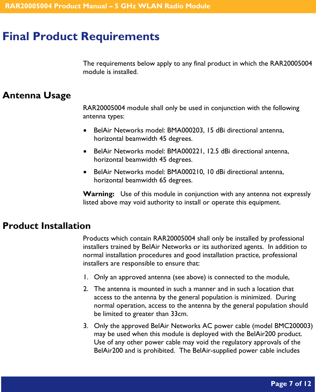    RAR20005004 Product Manual – 5 GHz WLAN Radio Module       Page 7 of 12    Final Product Requirements The requirements below apply to any final product in which the RAR20005004 module is installed. Antenna Usage RAR20005004 module shall only be used in conjunction with the following antenna types: • BelAir Networks model: BMA000203, 15 dBi directional antenna, horizontal beamwidth 45 degrees. • BelAir Networks model: BMA000221, 12.5 dBi directional antenna, horizontal beamwidth 45 degrees. • BelAir Networks model: BMA000210, 10 dBi directional antenna, horizontal beamwidth 65 degrees. Warning:   Use of this module in conjunction with any antenna not expressly listed above may void authority to install or operate this equipment. Product Installation Products which contain RAR20005004 shall only be installed by professional installers trained by BelAir Networks or its authorized agents.  In addition to normal installation procedures and good installation practice, professional installers are responsible to ensure that: 1. Only an approved antenna (see above) is connected to the module, 2. The antenna is mounted in such a manner and in such a location that access to the antenna by the general population is minimized.  During normal operation, access to the antenna by the general population should be limited to greater than 33cm. 3. Only the approved BelAir Networks AC power cable (model BMC200003) may be used when this module is deployed with the BelAir200 product.  Use of any other power cable may void the regulatory approvals of the BelAir200 and is prohibited.  The BelAir-supplied power cable includes  