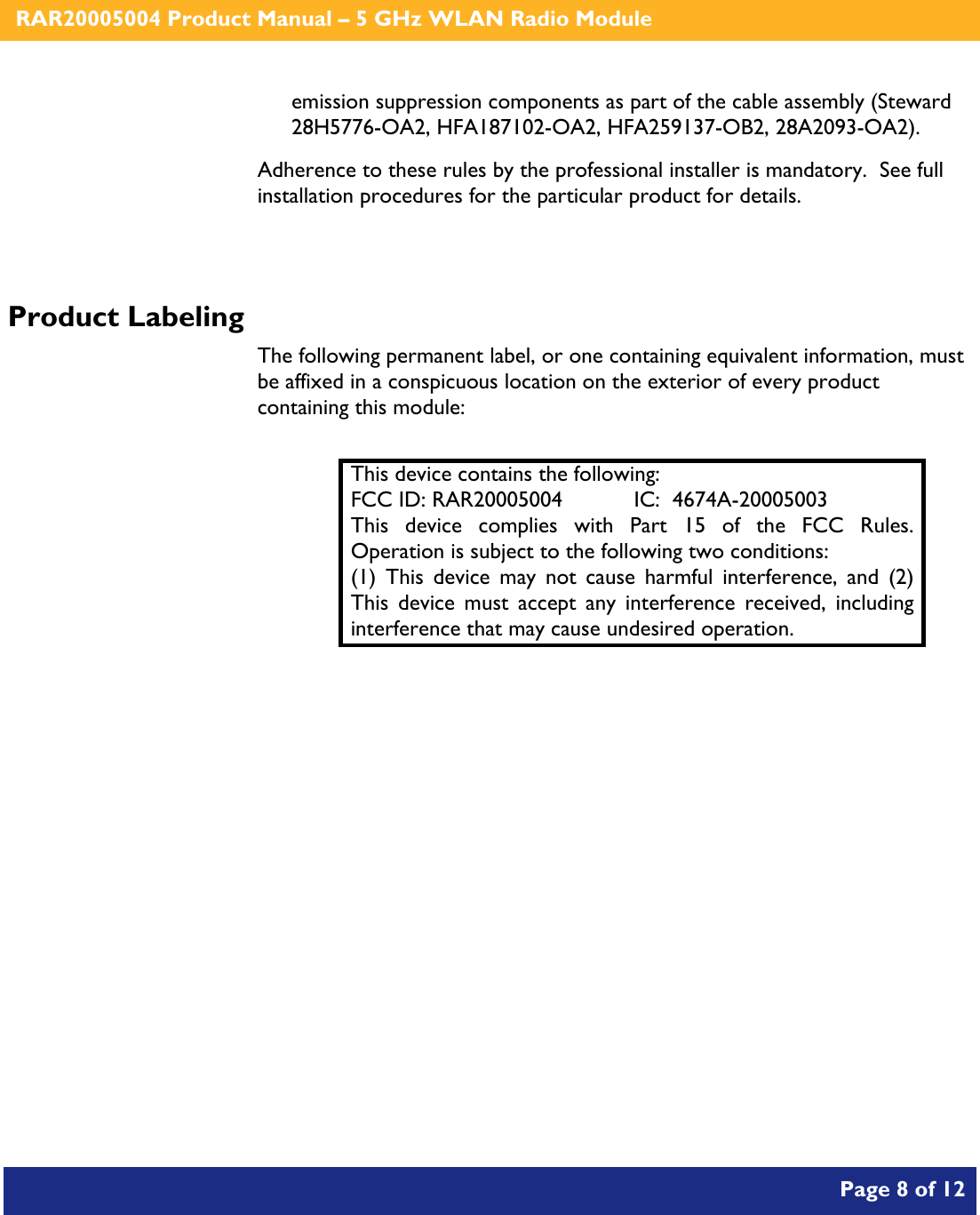    RAR20005004 Product Manual – 5 GHz WLAN Radio Module       Page 8 of 12    emission suppression components as part of the cable assembly (Steward 28H5776-OA2, HFA187102-OA2, HFA259137-OB2, 28A2093-OA2). Adherence to these rules by the professional installer is mandatory.  See full installation procedures for the particular product for details.  Product Labeling The following permanent label, or one containing equivalent information, must be affixed in a conspicuous location on the exterior of every product containing this module:  This device contains the following: FCC ID: RAR20005004  IC:  4674A-20005003 This device complies with Part 15 of the FCC Rules.  Operation is subject to the following two conditions: (1) This device may not cause harmful interference, and (2) This device must accept any interference received, including interference that may cause undesired operation.  