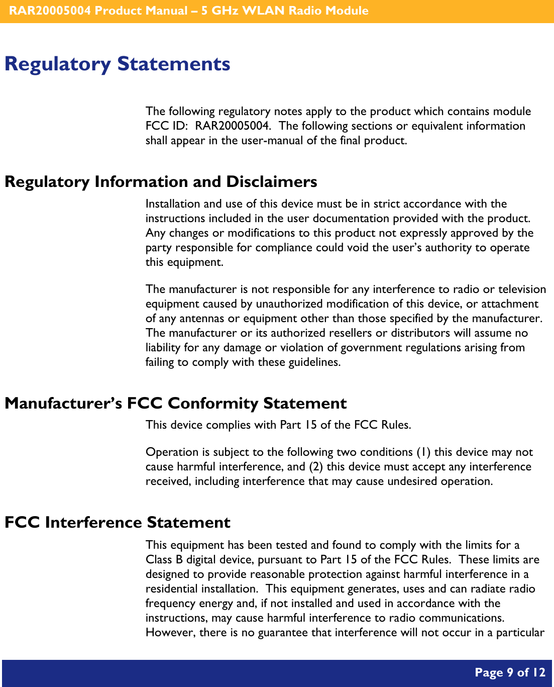    RAR20005004 Product Manual – 5 GHz WLAN Radio Module       Page 9 of 12    Regulatory Statements The following regulatory notes apply to the product which contains module FCC ID:  RAR20005004.  The following sections or equivalent information shall appear in the user-manual of the final product. Regulatory Information and Disclaimers Installation and use of this device must be in strict accordance with the instructions included in the user documentation provided with the product.  Any changes or modifications to this product not expressly approved by the party responsible for compliance could void the user’s authority to operate this equipment. The manufacturer is not responsible for any interference to radio or television equipment caused by unauthorized modification of this device, or attachment of any antennas or equipment other than those specified by the manufacturer.    The manufacturer or its authorized resellers or distributors will assume no liability for any damage or violation of government regulations arising from failing to comply with these guidelines. Manufacturer’s FCC Conformity Statement This device complies with Part 15 of the FCC Rules. Operation is subject to the following two conditions (1) this device may not cause harmful interference, and (2) this device must accept any interference received, including interference that may cause undesired operation. FCC Interference Statement This equipment has been tested and found to comply with the limits for a Class B digital device, pursuant to Part 15 of the FCC Rules.  These limits are designed to provide reasonable protection against harmful interference in a residential installation.  This equipment generates, uses and can radiate radio frequency energy and, if not installed and used in accordance with the instructions, may cause harmful interference to radio communications.   However, there is no guarantee that interference will not occur in a particular 