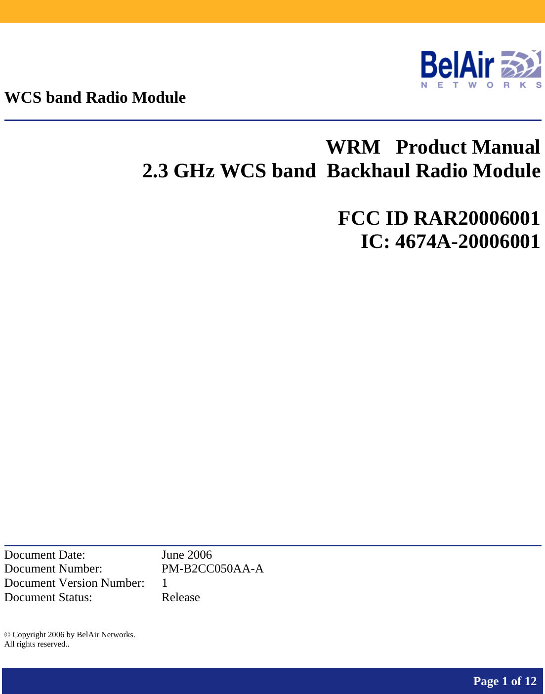           Page 1 of 12     WCS band Radio Module  WRM   Product Manual 2.3 GHz WCS band  Backhaul Radio Module   FCC ID RAR20006001 IC: 4674A-20006001             Document Date:  June 2006 Document Number:  PM-B2CC050AA-A Document Version Number:  1 Document Status:  Release  © Copyright 2006 by BelAir Networks. All rights reserved..  