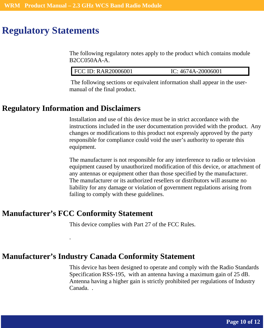    WRM   Product Manual – 2.3 GHz WCS Band Radio Module       Page 10 of 12    Regulatory Statements The following regulatory notes apply to the product which contains module B2CC050AA-A.  FCC ID: RAR20006001  IC: 4674A-20006001  The following sections or equivalent information shall appear in the user-manual of the final product. Regulatory Information and Disclaimers Installation and use of this device must be in strict accordance with the instructions included in the user documentation provided with the product.  Any changes or modifications to this product not expressly approved by the party responsible for compliance could void the user’s authority to operate this equipment. The manufacturer is not responsible for any interference to radio or television equipment caused by unauthorized modification of this device, or attachment of any antennas or equipment other than those specified by the manufacturer.    The manufacturer or its authorized resellers or distributors will assume no liability for any damage or violation of government regulations arising from failing to comply with these guidelines. Manufacturer’s FCC Conformity Statement This device complies with Part 27 of the FCC Rules. . Manufacturer’s Industry Canada Conformity Statement This device has been designed to operate and comply with the Radio Standards Specification RSS-195,  with an antenna having a maximum gain of 25 dB.  Antenna having a higher gain is strictly prohibited per regulations of Industry Canada.  .  