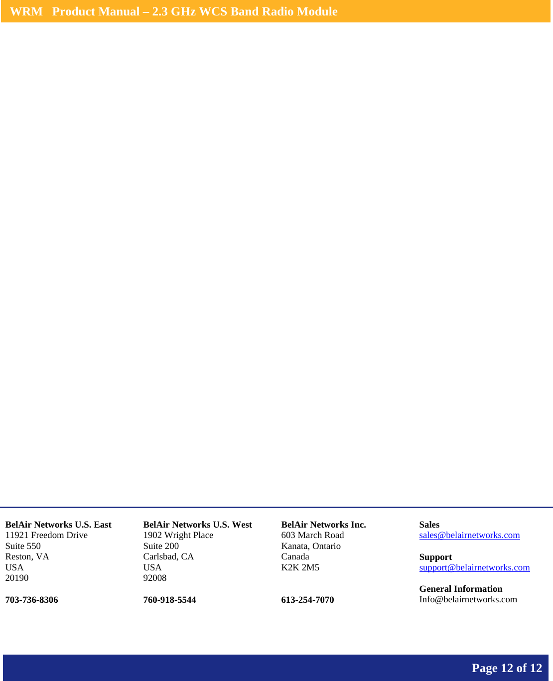    WRM   Product Manual – 2.3 GHz WCS Band Radio Module       Page 12 of 12                       BelAir Networks U.S. East 11921 Freedom Drive Suite 550 Reston, VA USA 20190  703-736-8306 BelAir Networks U.S. West 1902 Wright Place Suite 200 Carlsbad, CA USA 92008  760-918-5544 BelAir Networks Inc. 603 March Road Kanata, Ontario Canada K2K 2M5   613-254-7070 Sales sales@belairnetworks.com  Support support@belairnetworks.com  General Information Info@belairnetworks.com 